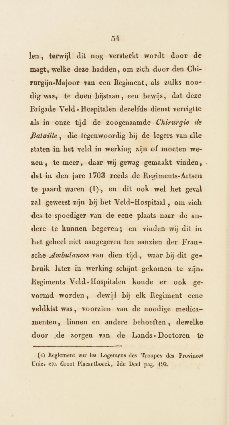 len, terwijl dit nog versterkt wordt door de magt, welke deze hadden, om zich door den Chi- rurgijn-Majoor van een Regiment, als zulks noo= dig was, te doen bijstaan, een bewijs, dat deze Brigade Veld - Hospitalen dezelfde dienst verrigtte als in onze tijd de zoogenaamde Chirurgie de Bataille, die tegenwoordig bij de legers van alle staten in het veld in werking zijn of moeten we- zen, te meer, daar wij gewag gemaakt vinden, dat in den jare 1703 reeds de Regiments- Artsen te paard waren (1), en dit ook wel het geval zal geweest zijn bij het Veld-Hospitaal ,‚ om zich des te spoediger van de eene plaats naar de an- dere te kunnen begeven; en vinden wij dit in het geheel niet aangegeven ten aanzien der Fran= sche Ambulances van dien tijd, waar bij dit ge= bruik later in werking schijnt gekomen te zijne Regiments Veld- Hospitalen konde er ook ge- vormd worden, dewijl bij elk Regiment eene veldkist was, voorzien van de noodige medica= menten, linnen en andere behoeften, dewelke door ‚de zorgen van de Lands- Doctoren te (4) Reglement sur les Logemens des Troupes des Provinces Unies etc. Groot Placaetboeck, 3de Deel pag, 492, Kl