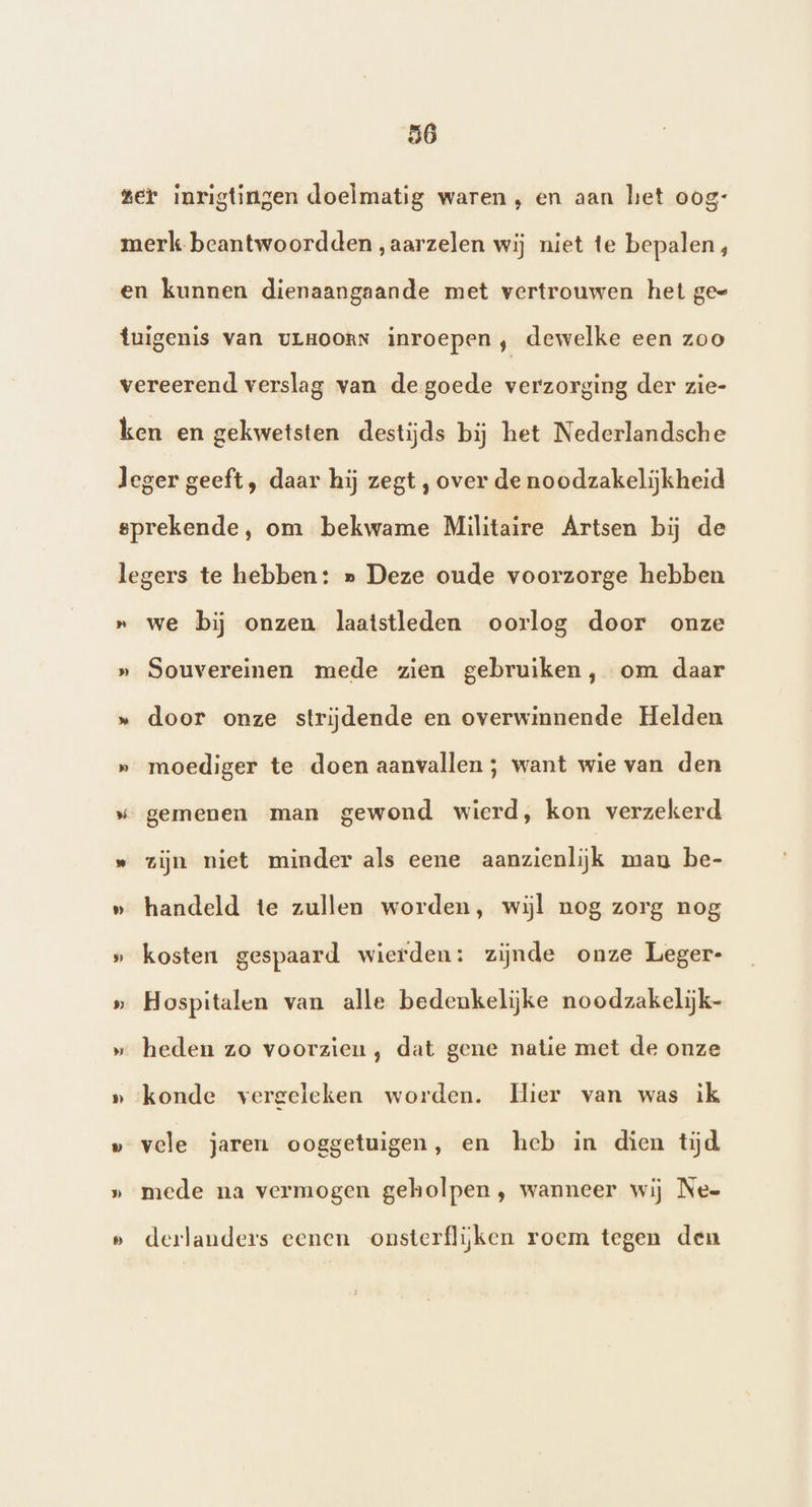 bad >) 9 Dj » » we bij onzen laatstleden oorlog door onze Souvereinen mede zien gebruiken, om daar door onze strijdende en overwinnende Helden moediger te doen aanvallen ; want wie van den gemenen man gewond wierd, kon verzekerd zijn niet minder als eene aanzienlijk manu be- handeld te zullen worden, wijl nog zorg nog kosten gespaard wierden: zijnde onze Leger- Hospitalen van alle bedenkelijke noodzakelijk- heden zo voorzien, dat gene natie met de onze konde vergeleken worden. Hier van was ik vele jaren ooggetuigen, en heb in dien tijd mede na vermogen geholpen, wanneer wij Nee derlanders eenen onsterflijken roem tegen den