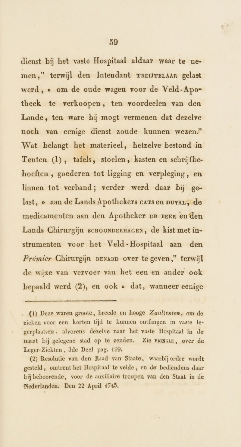dienst bij het vaste Hospitaal aldaar waar te ne- men,” terwijl den Intendant rremrerAAn gelast werd, » om de oude wagen voor de Veld-Apor- theek te verkoopen, ten voordeelen van den Lande, ten ware hij mogt vermenen dat dezelve noch van eenige dienst zoude kunnen wezen.” Wat belangt het materieel, hetzelve bestond in Tenten (1), tafels, stoelen, kasten en schrijf be- hoeften , goederen tot ligging en verpleging, en linnen tot verband; verder werd daar bij ge- last, » aan de Lands Apothekers cars en puvar; de medicamenten aan den Apotheker pe peen en den Lands Chirurgijn scHOONDERHAGEN, de kist met in- strumenten voor het Veld-Hospitaal aan den Prémier Chirurgijn reNArp over te geven,” terwijl de wijze van vervoer van het een en ander ook bepaald werd (2), en ook » dat, wanneer eenige (4) Deze waren groote, breede en hooge Zaaltenten, om de zieken voor een korten tijd te kunnen ontfangen in vaste le- gerplaatsen. alvorens dezelve naar het vaste Hospitaal in de naast bij gelegene stad op te zenden. Zie PrumcreE, over de Leger-Ziekten , 3de Deel pag. 199. (2) Resolutie van den Raad van Staate, waarbij ordre wordt gesteld , omtrent het Hospitaal te velde, en de bediendens daar bij behoorende, voor de auxiliaire troupen van den Staat in de Nederlanden. Den 22 April 4745.