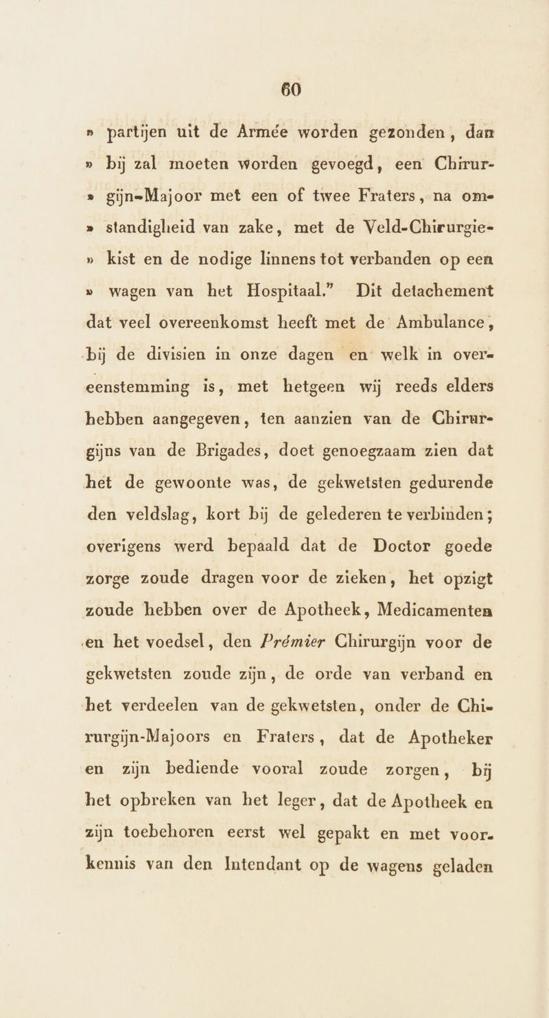» partijen wt de Armée worden gezonden, dan » bij zal moeten worden gevoegd, een Chirur- » giĳn=Majoor met een of twee Fraters, na ome » standigheid van zake, met de Veld-Chirurgie- » kist en de nodige linnens tot verbanden op een » wagen van het Hospitaal.” Dit detachement dat veel overeenkomst heeft met de Ambulance, bij de divisien in onze dagen en welk in overe eenstemming is, met hetgeen wij reeds elders hebben aangegeven, ten aanzien van de Chirur- gijns van de Brigades, doet genoegzaam zien dat het de gewoonte was, de gekwetsten gedurende den veldslag, kort bij de gelederen te verbinden; overigens werd bepaald dat de Doctor goede zorge zoude dragen voor de zieken, het opzigt zoude hebben over de Apotheek , Medicamenten en het voedsel, den Prémier Chirurgijn voor de gekwetsten zoude zijn, de orde van verband en het verdeelen van de gekwetsten, onder de Chie rurgijn-Majoors en Fraters, dat de Apotheker en zijn bediende vooral zoude zorgen, bij het opbreken van het leger, dat de Apotheek en zijn toebehoren eerst wel gepakt en met voor. kennis van den Imtendant op de wagens geladen