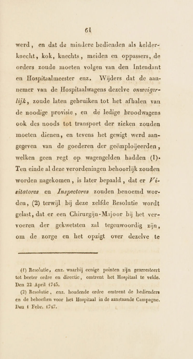 werd, en dat de mindere bedienden als kelder- koecht, kok, knechts, meiden en oppassers, de orders zoude moeten volgen van den Intendant en Hospitaalmeester enz, Wijders dat de aan- nemer van de Hospitaalwagens dezelve onweiger- lijk, zoude laten gebruiken tot het afhalen van de noodige provisie, en de ledige broodwagens ook des noods tot transport der zieken zouden moeten dienen, en tevens het gewigt werd aan- gegeven van de goederen der geëmploijeerden , welken geen regt op wagengelden hadden (I)» Ten einde al deze verordeningen behoorlijk zouden worden nagekomen , is later bepaald, dat er /4- sitatores en Jnspectores zouden benoemd wor- den, (2) terwijl bij deze zelfde Resolutie wordt gelast, dat er een Chirurgijn-Majoor bij het ver= voeren der gekwetsten zal tegenwoordig zijn, om de zorge en het opzigt over dezelve te (4) Resolutie, enz. waarbij eenige pointen zijn gearresteert tot beeter ordre en directie, omtrent het Hospitaal te velde. Den 22 April 4745, (2) Resolutie, enz. houdende ordre omtrent de bedienders en de behoeften voor het Hospitaal in de aanstaande Campague. Den 4 Febr, 1747,