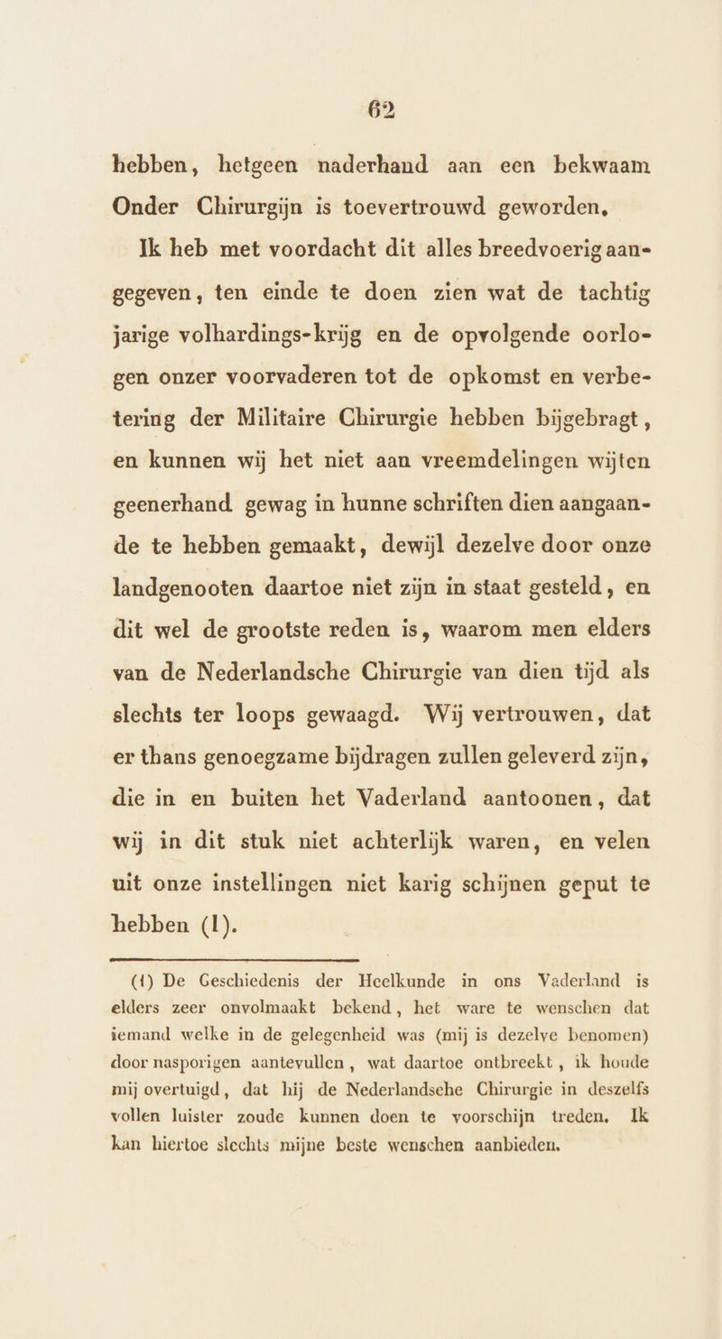 hebben, hetgeen naderhand aan een bekwaam Onder Chirurgijn is toevertrouwd geworden, Ik heb met voordacht dit alles breedvoerig aan= gegeven, ten einde te doen zien wat de tachtig jarige volhardings-krijg en de opvolgende oorlo- gen onzer voorvaderen tot de opkomst en verbe- tering der Militaire Chirurgie hebben bijgebragt, en kuinnér wij het niet aan vreemdelingen wijten geenerhand gewag in hunne schriften dien aangaan- de te hebben gemaakt, dewijl dezelve door onze landgenooten daartoe niet zijn in staat gesteld, en dit wel de grootste reden is, waarom men elders van de Nederlandsche Chirurgie van dien tijd als slechts ter loops gewaagd. Wij vertrouwen, dat er thans genoegzame bijdragen zullen geleverd zijn, die in en buiten het Vaderland aantoonen, dat wij in dit stuk niet achterlijk waren, en velen uit onze instellingen niet karig schijnen geput te hebben (1). (4) De Geschiedenis der Heelkunde in ons Vaderland is elders zeer onvolmaakt bekend, het ware te wenschen dat iemand welke in de gelegenheid was (mij is dezelve benomen) door nasporigen aantevullen , wat daartoe ontbreekt , ik houde mij overtuigd, dat hij de Nederlandsehe Chirurgie in deszelfs vollen luister zoude kunnen doen te voorschijn treden. Ik kan hiertoe slechts mijne beste wenschen aanbieden.