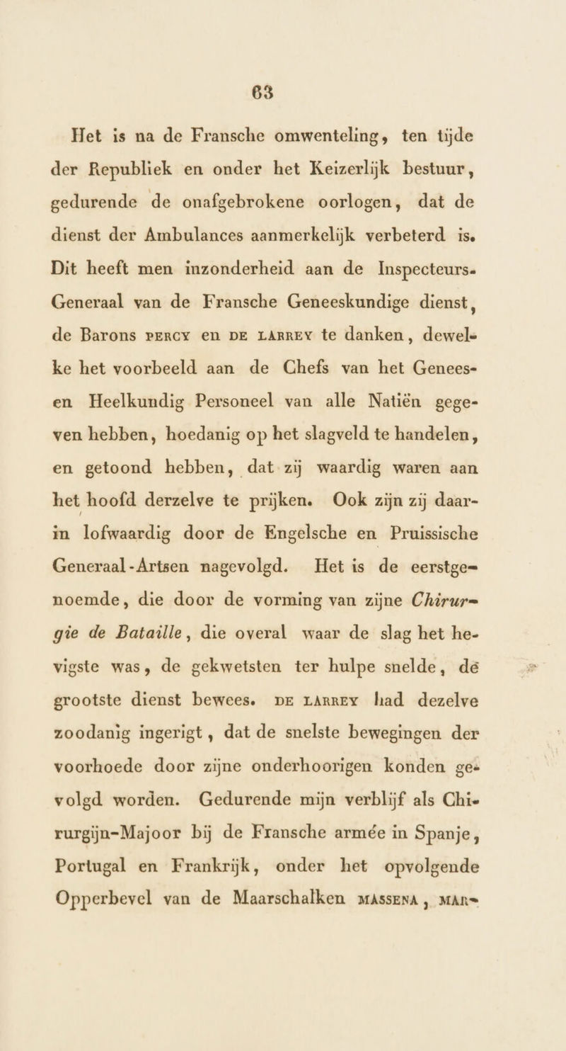 Het is na de Fransche omwenteling, ten tijde der Republiek en onder het Keizerlijk bestuur, gedurende de onafgebrokene oorlogen, dat de dienst der Ambulances aanmerkelijk verbeterd is. Dit heeft men inzonderheid aan de Inspecteurs. Generaal van de Fransche Geneeskundige dienst, de Barons Percy en DE LARREY te danken, dewele ke het voorbeeld aan de Ghefs van het Genees- en Heelkundig Personeel van alle Natiën gege- ven hebben, hoedanig op het slagveld te handelen, en getoond hebben, dat zij waardig waren aan het hoofd derzelve te prijken. Ook zijn zij daar- in lofwaardig door de Engelsche en Pruissische Generaal-Artsen nagevolgd. Het is de eerstge= noemde, die door de vorming van zijne Chirur= gie de Bataille, die overal waar de slag het he- vigste was, de gekwetsten ter hulpe snelde, dé grootste dienst bewees. pr rArney had dezelve zoodanig ingerigt, dat de snelste bewegingen der voorhoede door zijne onderhoorigen konden ges volgd worden. Gedurende mijn verblijf als Chie rurgijn=Majoor bij de Fransche armée in Spanje, Portugal en Frankrijk, onder het opvolgende Opperbevel van de Maarschalken maAssEnA, MAn=
