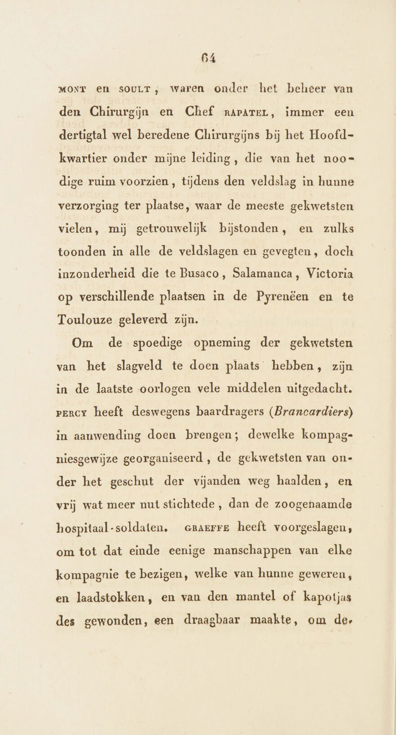 MONT en sOULT, waren onder het beheer van den Chirurgijn en Chef rArArerL, immer een dertigtal wel beredene Chirurgijns bij het Hoofd- kwartier onder mijne leiding, die van het noo= dige ruim voorzien, tijdens den veldslag in hunne verzorging ter plaatse, waar de meeste gekwetsten vielen, mij getrouwelijk bijstonden, en zulks toonden in alle de veldslagen en gevegten , doch inzonderheid die te Busaco, Salamanca, Victoria op verschillende plaatsen in de Pyrenéëen en te Toulouze geleverd zijn. Om de spoedige opneming der gekwetsten van het slagveld te doen plaats hebben, zijn in de laatste oorlogen vele middelen uitgedacht. pency heeft deswegens baardragers (Brancardiers) in aanwending doen brengen; dewelke kompag- niesgewijze georganiseerd , de gekwetsten van on- der het geschut der vijanden weg haalden, en vrij wat meer nutstichtede , dan de zoogenaamde hospitaal-soldaten, crarrre heeft voorgeslagen;, om tot dat einde eenige manschappen van elke kompagnie te bezigen, welke van hunne geweren, en laadstokken, en van den mantel of kapotjas des gewonden, een draagbaar maakte, om der