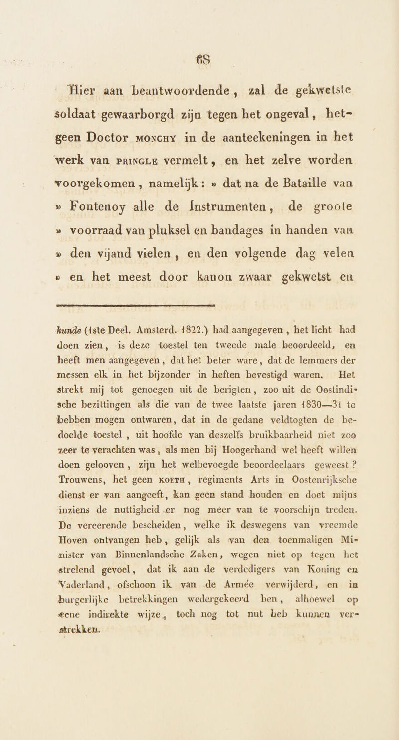 Hier aan beantwoordende, zal de gekwetste soldaat gewaarborgd zijn tegen het ongeval, het= geen Doctor moxcuy in de aanteekeningen in het werk van princLE vermelt, en het zelve worden voorgekomen , namelijk ; » dat na de Bataille van » Fontenoy alle de Ínstrumenten, de groote » voorraad van pluksel en bandages in handen van » den vijand vielen, en den volgende dag velen v en het meest door kanon zwaar gekwetst en kunde (Aste Deel. Amsterd. 1822.) had aangegeven , het licht had doen zien, is deze toestel ten tweede male beoordeeld, en heeft men aangegeven, dat het beter ware, dat de lemmers der messen elk in het bijzonder in heften bevestigd waren. Het strekt mij tot genoegen uit de berigten, zoo uit de Oestindi- sche bezittingen als die van de twee laatste jaren 1830—31 te bebben mogen ontwaren, dat in de gedane veldtogten de be- doelde toestel , uit hoofde van deszelfs bruikbaarheid niet zoo zeer te verachten was, als men bij Hoogerhand wel heeft willen doen gelooven, zijn het welbevoegde beoordeelaars geweest ? Trouwens, het geen Korrm, regiments Arts in Oostenrijksche dienst er van aangeeft, kan geen stand houden en doet mijns inziens de nuttigheid.er nog meer van te voorschijn treden. De vereerende bescheiden, welke ik deswegens van vreemde Hoven ontvangen heb, gelijk als van den toenmaligen Mi- nister van Binnenlandsche Zaken, wegen niet op tegen het strelend gevoel, dat ik aan de werdedigers van Koning en Vaderland, ofschoon ik van de Armée verwijderd, en in burgerlijke betrekkingen wedergekeerd ben, alhoewel op eene indirekte wijze, toch nog tot nut heb kunnen vers strekken.