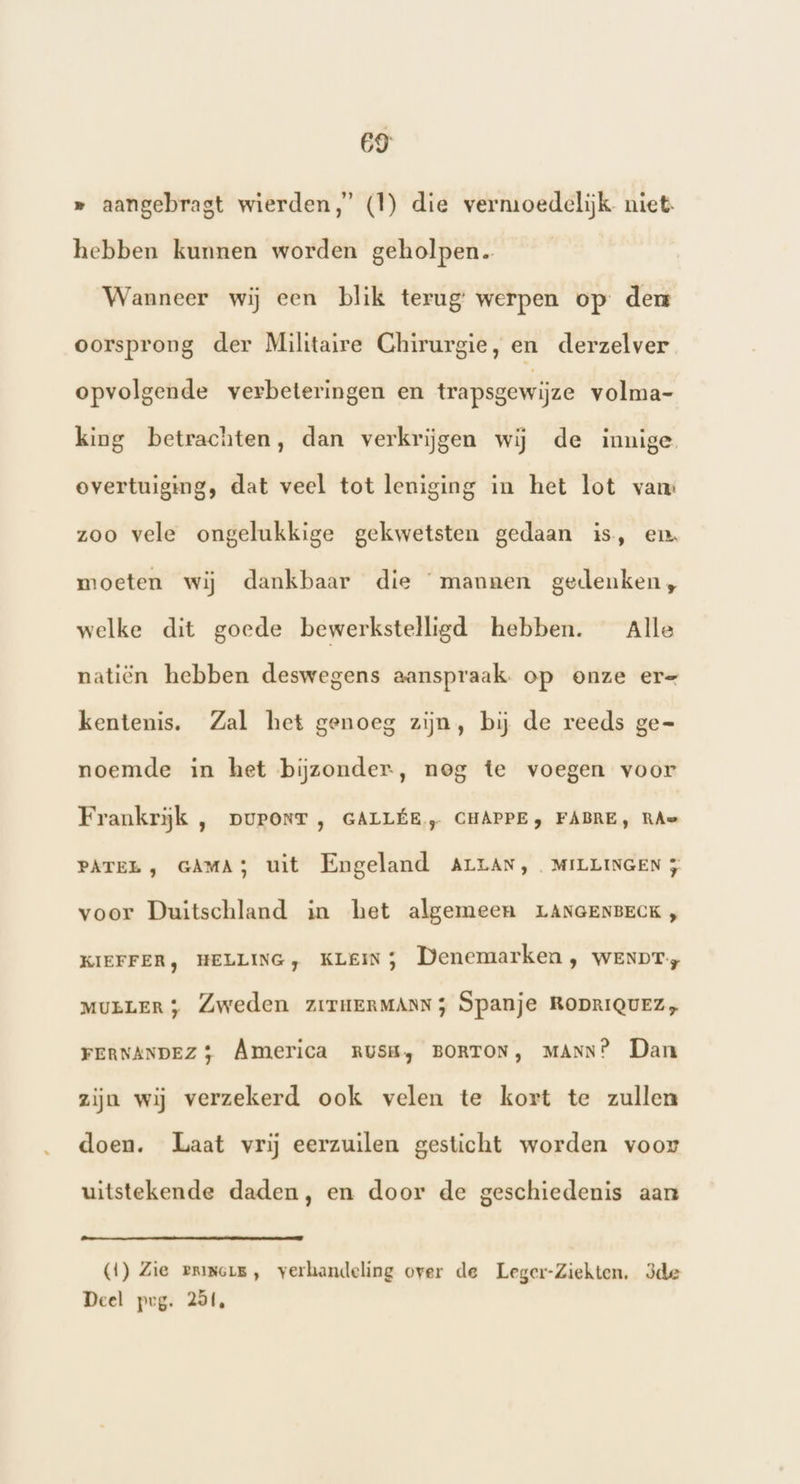 » aangebragt wierden,’ (1) die vermoedelijk niet. hebben kunnen worden geholpen Wanneer wij een blik terug: werpen op den oorsprong der Militaire Chirurgie, en derzelver opvolgende verbeteringen en trapsgewijze volma- king betrachten, dan verkrijgen wij de innige overtuiging, dat veel tot leniging in het lot vam zoo vele ongelukkige gekwetsten gedaan is, en moeten wij dankbaar die “mannen gedenken, welke dit goede bewerkstelligd hebben. Alle natiën hebben deswegens aanspraak. op onze er= kentenis. Zal het genoeg zijn, bij de reeds ge= noemde in het bijzonder, nog te voegen voor Frankrijk , puronrT , GALLÉE ,„ CHAPPE, FABRE, RAe PATEL , GAMA3 uit Engeland Arran, MILLINGEN 5 voor Duitschland in het algemeen LANGENBECK } KIEFFER, HELLING, KLEIN) Denemarken, wenpr., MULLER) Zweden zrriumerMAnN; Spanje RODRIQUEZ, FERNANDEZ} America RUSH, BORTON, MANN? Dan zijn wij verzekerd ook velen te kort te zullen doen. Laat vrij eerzuilen gesticht worden voor uitstekende daden, en door de geschiedenis aan (1) Zie erimois, verhandeling over de Leger-Ziekten. 3de Deel prg. 251,