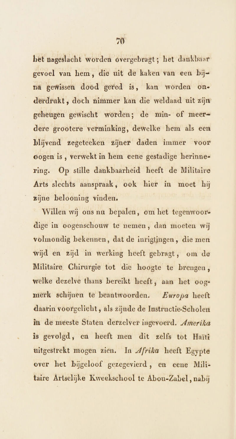 wi het nageslacht worden overgebragt; het dankbaar gevoel van hem, die uit de kaken van een bij= nä gewissen dood gered is, kan worden on- derdrukt, doch nimmer kan die weldaad uit zijn geheugen gewischt worden; de min- of meer= dere grootere verminking, dewelke hem als een blijvend zegeteeken zijner daden immer voor Oogen is , verwekt in hem eene gestadige herinne-= ring. Op stille dankbaarheid heeft de Militaire Arts slechts aanspraak, ook hier in moet hij zijne belooning vinden. Willen wij ons nu bepalen, om het tegenwoor. dige in oogenschouw te nemen, dan moeten wij volmondig bekennen, dat de inrigijngen, die men wijd en zijd in werking heeft gebrast, om de Militaire Chirurgie tot die hoogte te brengen, welke dezelve thans bereikt heeft, aan het oog- merk schijnen te beantwoorden. Europa heeft daarin voorgelicht, als zijnde de Instructie-Scholen in de meeste Staten derzelver ingevoerd. Amerika is gevolgd, en heeft men dit zelfs tot Haïti uitgestrekt mogen zien. In Afrika heeft Egypte over het bijgeloof gezegevierd, en eene Mili- taire Artselijke Kweekschool te Abou-Zabel, nabij