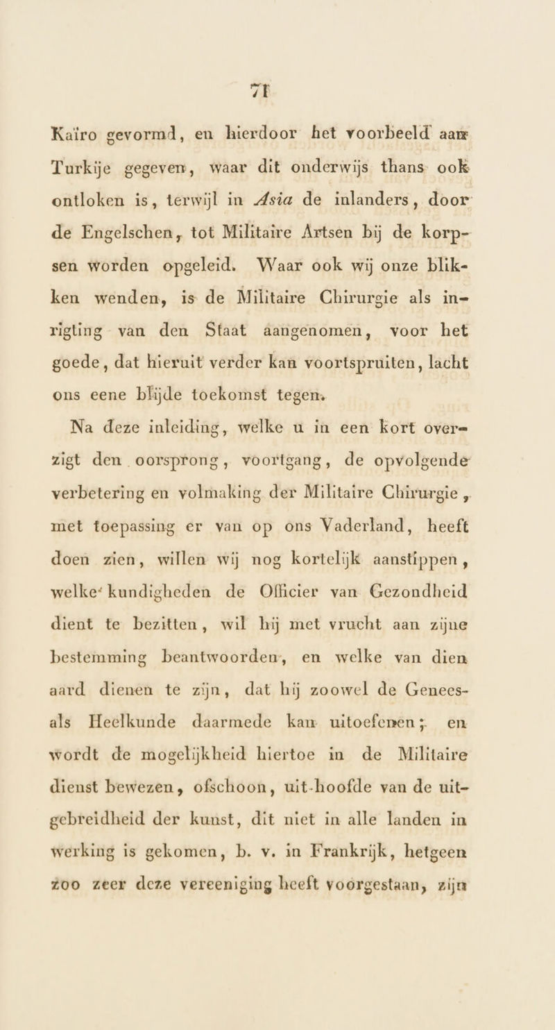 7E Kaïro gevormd, en hierdoor het voorbeeld’ aar Turkije gegeven, waar dit onderwijs thans ook ontloken is, terwijl in dsia de inlanders, door de Engelschen, tot Militaire Artsen bij de korp- sen worden opgeleid. Waar ook wij onze blik- ken wenden, is de Militaire Chirurgie als in- rigting van den Staat aangenomen, voor het goede, dat hieruit verder kan voortspruiten, lacht ons eene blijde toekomst tegen. Na deze inleiding, welke u in een kort over= zigt den oorsprong, voortgang, de opvolgende verbetering en volmaking der Militaire Chirurgie „ met toepassing er van op ons Vaderland, heeft doen zien, willen wij nog kortelijk aanstippen, welke‘ kundigheden de Ofhcier van Gezondheid dient te bezitten, wil hij met vrucht aan zijne bestemming beantwoorden, en welke van dien aard dienen te zijn, dat hij zoowel de Genees- als Heelkunde daarmede kam uitoefenen; en wordt de mogelijkheid hiertoe in de Militaire dienst bewezen, ofschoon, uit-hoofde van de uit- gebreidheid der kunst, dit niet in alle Tanden in werking is gekomen, b. v. in Frankrijk, hetgeen zoo zeer deze vereeniging heeft voorgestaan, zijn