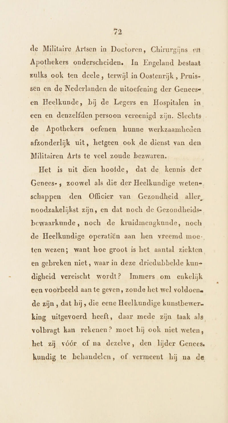 de Militaire Artsen in Doctoren, Chirurgijns eit Apothekers onderscheiden. In Engeland bestaat zulks ook ten deele, terwijl in Oostenrijk , Pruis- sen en de Nederlanden de uitoefening der Geneese en Heelkunde, bij de Legers en Hospitalen in, een en denzelfden persoon vereenigd zijn. Slechts de Apothekers oefenen hunne werkzaamheden afzonderlijk uit, hetgeen ook de dienst van den Militairen Árts te veel zoude bezwaren, | Het is uit dien hoofde, dat de kennis der Genees- ; zoowel als die der Heelkundige weten=. schappen ‘den Officier van Gezondheid aller, noodzakelijkst zijn, en dat noch de Gezondheids-. bewaarkunde, noch de kruidinengkande, noch de Heelkundige operatiën aan hen vreemd moe- ten wezen; want hoe groot is het aantal ziekten en gebreken niet, waar in deze driedubbelde kun= digheid vereischt werdt? Immers om enkelijk een voorbeeld aan te geven, zoude het wel voldoen de zijn , dat hij, die eene Heelkundige kunstbewer= king uitgevoerd heeft, daar mede zijn taak als volbragt kan rekenen? moet hij ook niet weten, het zij vóór of na dezelve, den lijder Genees. kundig te behandelen, of vermeent hij na de