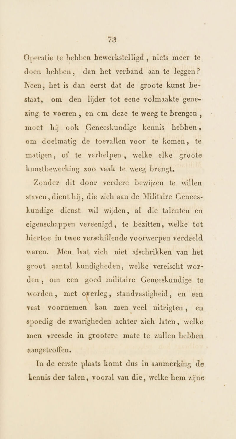 Operatie te hebben bewerkstelligd , niets meer te doen hebben, dan het verband aan te leggen? Neen, het is dan eerst dat de groote kunst be- staat, om den lijder tot eene volmaakte gene= zing te voeren , en om deze te weeg te brengen , moet hij ook Geneeskundige kennis hebben, om doelmatig de toevallen voor te komen, te matigen, of te verhelpen, welke elke groote kunstbewerking zoo vaak te weeg brengt. Zonder dit door verdere bewijzen te willen staven, dient hij, die zich aan de Militaire Genees- kundige dienst wil wijden, al die talenten en eigenschappen vereenigd, te bezitten, welke tot hiertoe in twee verschillende voorwerpen verdeeld waren. Men laat zich niet afschrikken van het groot aantal kundigheden, welke vereischt wor- den, om een goed militaire Geneeskundige te worden, met overleg, standvastigheid, en een vast voornemen kan men veel uitrigten, en spoedig de zwarigheden achter zich laten, welke men vreesde in grootere mate te zullen hebben aangetroffen. In de eerste plaats komt dus in aanmerking de kennis der talen, vooral van die, welke hem zijne