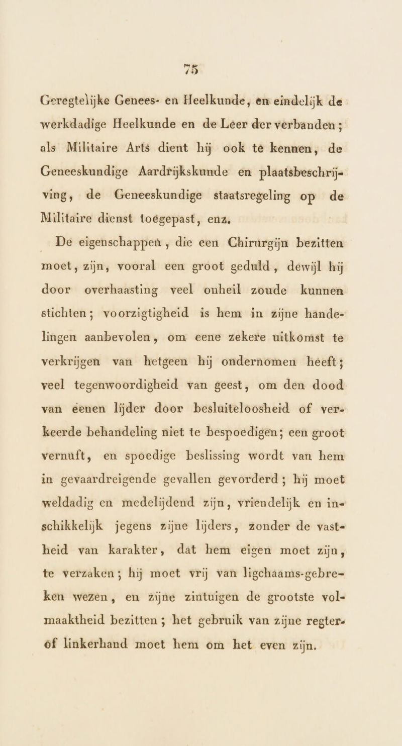 ed 4 4 Geregtelijke Genees- en Heelkunde, en eindelijk de werkdadige Heelkunde en de Leer der verbanden ; als Militaire Arts dient hij ook te kennen, de Geneeskundige Aardrijkskunde en plaatsbeschrij= ving, de Geneeskundige staatsregeling op de Militaire dienst toegepast, enz, De eigenschappen , die een Chirurgijn bezitten moet, zijn, vooral een groot geduld, dewijl hij door overhaasting veel onheil zoude kunnen stichten; voorzigtigheid is hem in zijne hande- lingen aanbevolen, om eene zekere uitkomst te verkrijgen van hetgeen hij ondernomen heeft3 veel tegenwoordigheid van geest, om den dood van eenen lijder door besluiteloosheid of vere keerde behandeling niet te bespoedigen; een groot vernuft, en spoedige beslissing wordt van hem in gevaardreigende gevallen gevorderd; hij moet weldadig en medelijdend zijn, vriendelijk en in= schikkelijk jegens zijne lijders, zonder de vast- heid van karakter, dat hem eigen moet zijn, te verzaken; hij moet vrij van ligchaams-gebre= ken wezen, en zijne zintuigen de grootste vol- maaktheid bezitten ; het gebruik van zijne regter- of linkerhand moet hem om het even zijn.
