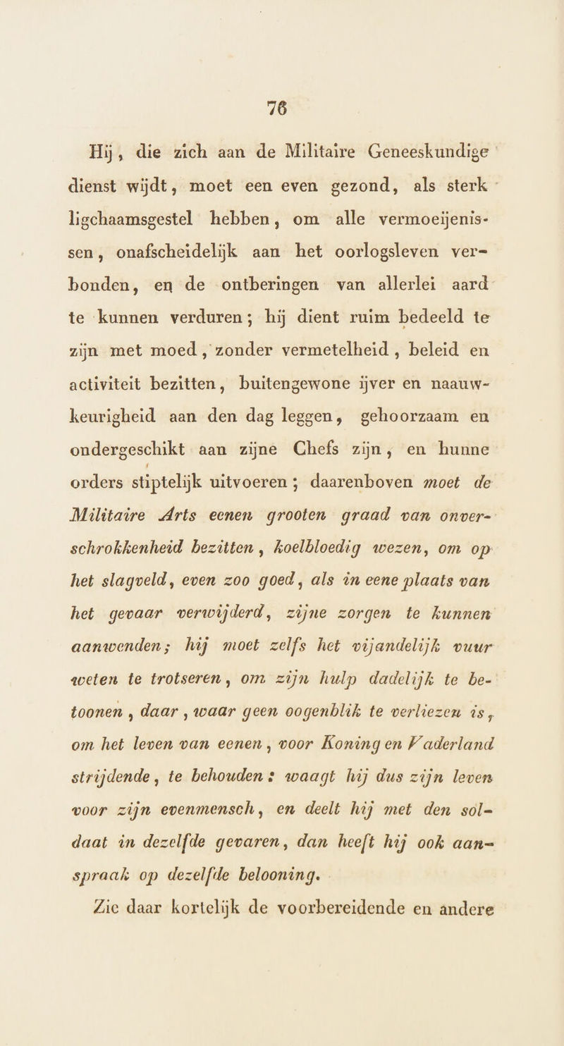 Hij, die zich aan de Militaire Geneeskundige dienst wijdt, moet een even gezond, als sterk - ligchaamsgestel hebben, om alle vermoeijenis- sen , onafscheidelijk aan het oorlogsleven ver= bonden, en de ontberingen van allerlei aard te kunnen verduren; hij dient ruim bedeeld te zijn met moed, zonder vermetelheid , beleid en activiteit bezitten, buitengewone ijver en naauw- keurigheid aan den dag leggen, gehoorzaam en ondergeschikt aan zijne Chefs zijn, en hunne orders stiptelijk uitvoeren ; daarenboven moet de Militaire Arts eenen grooten graad van onver- schrokkenheid bezitten , koelbloedig wezen, om op het slagveld, even zoo goed, als in eene plaats van het gevaar verwijderd, zijne zorgen te kunnen aanwenden; hij moet zelfs het vijandelijk vuur weten te trotseren, om zijn hulp dadelijk te be- toonen , daar , waar geen oogenblik te verliezen is, om het leven van eenen, voor Koning en Vaderland strijdende, te behouden + waagt hij dus zijn leven voor zijn evenmensch, en deelt hij met den sol= daat in dezelfde gevaren, dan heeft hij ook aan= spraak op dezelfde belooning. Zie daar kortelijk de voorbereidende en andere