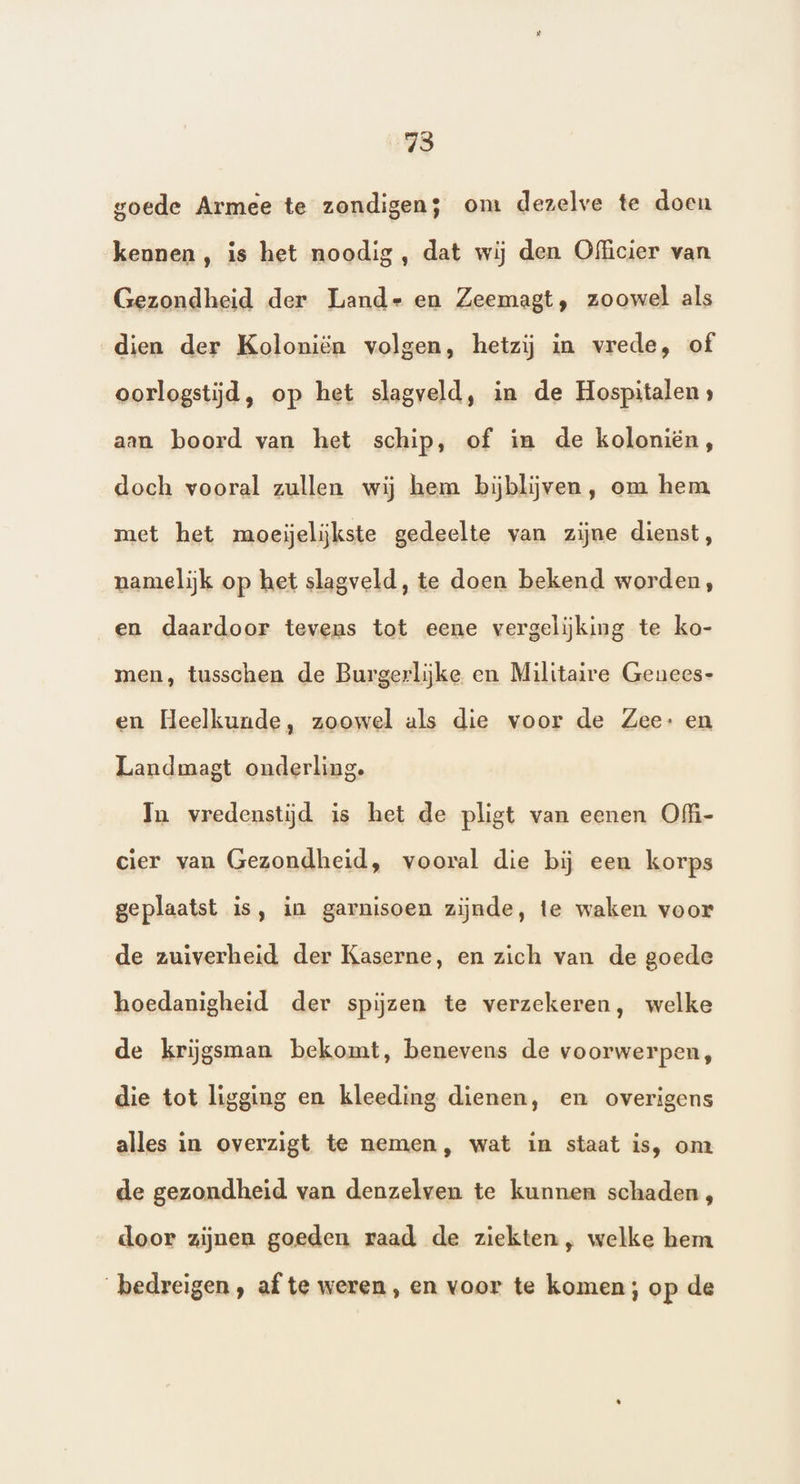 73 goede Armee te zondigen; om dezelve te doeu kennen , is het noodig , dat wij den Officier van Gezondheid der Lands en Zeemagt, zoowel als dien der Koloniën volgen, hetzij in vrede, of oorlogstijd, op het slagveld, in de Hospitalen » aan boord van het schip, of in de koloniën, doch vooral zullen wij hem bijblijven, om hem met het moeijeliĳkste gedeelte van zijne dienst, namelijk op het slagveld, te doen bekend worden, en daardoor tevens tot eene vergelijking te ko- men, tusschen de Burgerlijke en Militaire Genees- en Heelkunde, zoowel als die voor de Zee: en Landmagt onderling. In vredenstijd is het de pligt van eenen Ofi- cier van Gezondheid, vooral die bij een korps geplaatst is, in garnisoen zijnde, te waken voor de zuiverheid der Kaserne, en zich van de goede hoedanigheid der spijzen te verzekeren, welke de krijgsman bekomt, benevens de voorwerpen, die tot ligging en kleeding dienen, en overigens alles in overzigt te nemen, wat in staat is, om de gezondheid van denzelven te kunnen schaden, door zijnen goeden raad de ziekten, welke hem bedreigen, af te weren, en voor te komen; op de