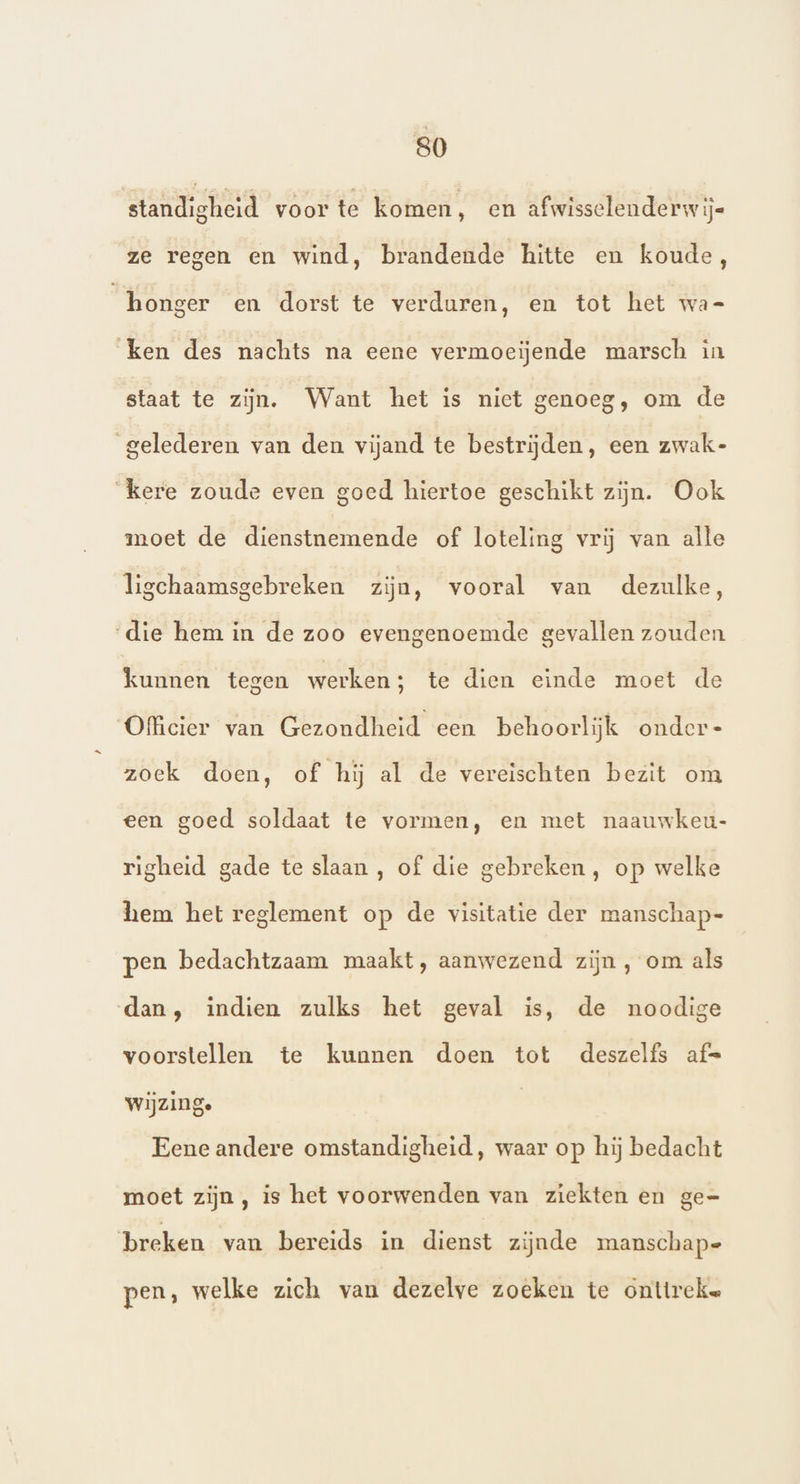 standigheid voor te komen, en afwisselenderw ij ze regen en wind, brandende hitte en koude, honger en dorst te verduren, en tot het wa- ken des nachts na eene vermoeijende marsch in staat te zijn. Want het is niet genoeg, om de gelederen van den vijand te bestrijden, een zwak- ‘kere zoude even goed hiertoe geschikt zijn. Ook moet de dienstnemende of loteling vrij van alle ligchaamsgebreken zijn, vooral van dezulke, die hem in de zoo evengenoemde gevallen zouden kunnen tegen werken; te dien einde moet de Officier van Gezondheid een behoorlijk onder- zoek doen, of hij al de vereischten bezit om een goed soldaat te vormen, en met naauwkeu- righeid gade te slaan, of die gebreken, op welke hem het reglement op de visitatie der manschap- pen bedachtzaam maakt, aanwezend zijn , om als dan, indien zulks het geval is, de noodige voorstellen te kunnen doen tot deszelfs af= wijzinge Eene andere omstandigheid, waar op hij bedacht moet zijn , is het voorwenden van ziekten en ge= breken van bereids in dienst zijnde manschap= pen, welke zich van dezelve zoeken te onttreke