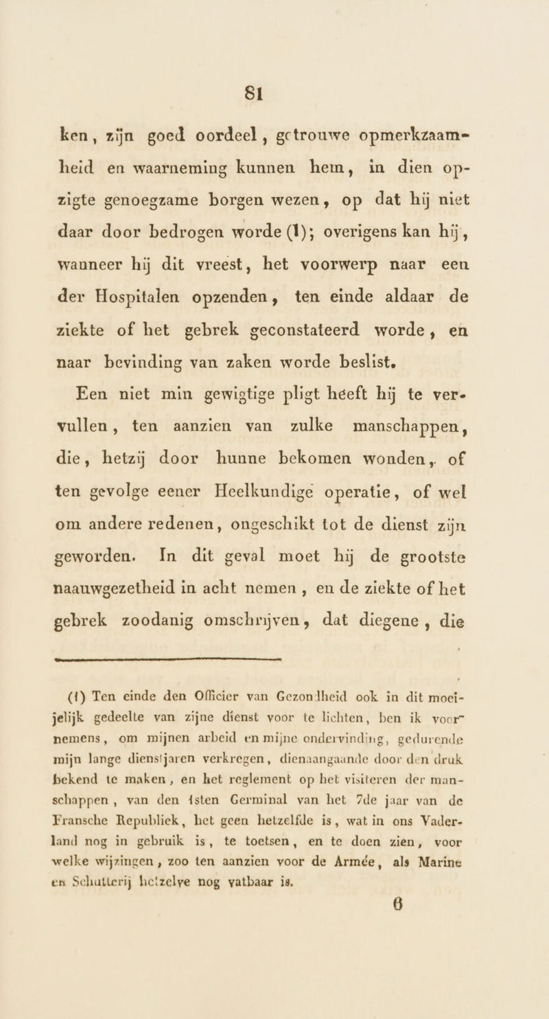 ken, zijn goed oordeel, getrouwe opmerkzaam= heid en waarneming kunnen hem, in dien op- zigte genoegzame borgen wezen, op dat hij niet daar door bedrogen worde (1); overigens kan hij, wanneer hij dit vreest, het voorwerp naar een der Hospitalen opzenden, ten einde aldaar de ziekte of het gebrek geconstateerd worde, en naar bevinding van zaken worde beslist, Een niet min gewigtige pligt heeft hij te ver- vullen, ten aanzien van zulke manschappen, die, hetzij door hunne bekomen wonden, of ten gevolge eener Heelkundige operatie, of wel om andere redenen, ongeschikt tot de dienst zijn geworden. In dit geval moet hij de grootste naauwgezetheid in acht nemen , en de ziekte of het gebrek zoodanig omschrijven, dat diegene , die (1) Ten einde den Officier van Gezondheid ook in dit moei- jelijk gedeelte van zijne dienst voor te lichten, ben ik voorr nemens, om mijnen arbeid en mijne ondervinding, gedurende mijn lange dienstjaren verkregen, dienaangaande door den druk bekend te maken, en het reglement op het visiteren der man- schappen , van den 4sten Germinal van het 7de jaar van de Fransche Republiek, het geen hetzelfde is, wat in ons Vader- land nog in gebruik is, te toetsen, en te doen zien, voor welke wijzingen , zoo ten aanzien voor de Armée, als Marine en Schutterij hetzelye nog vatbaar is, 6