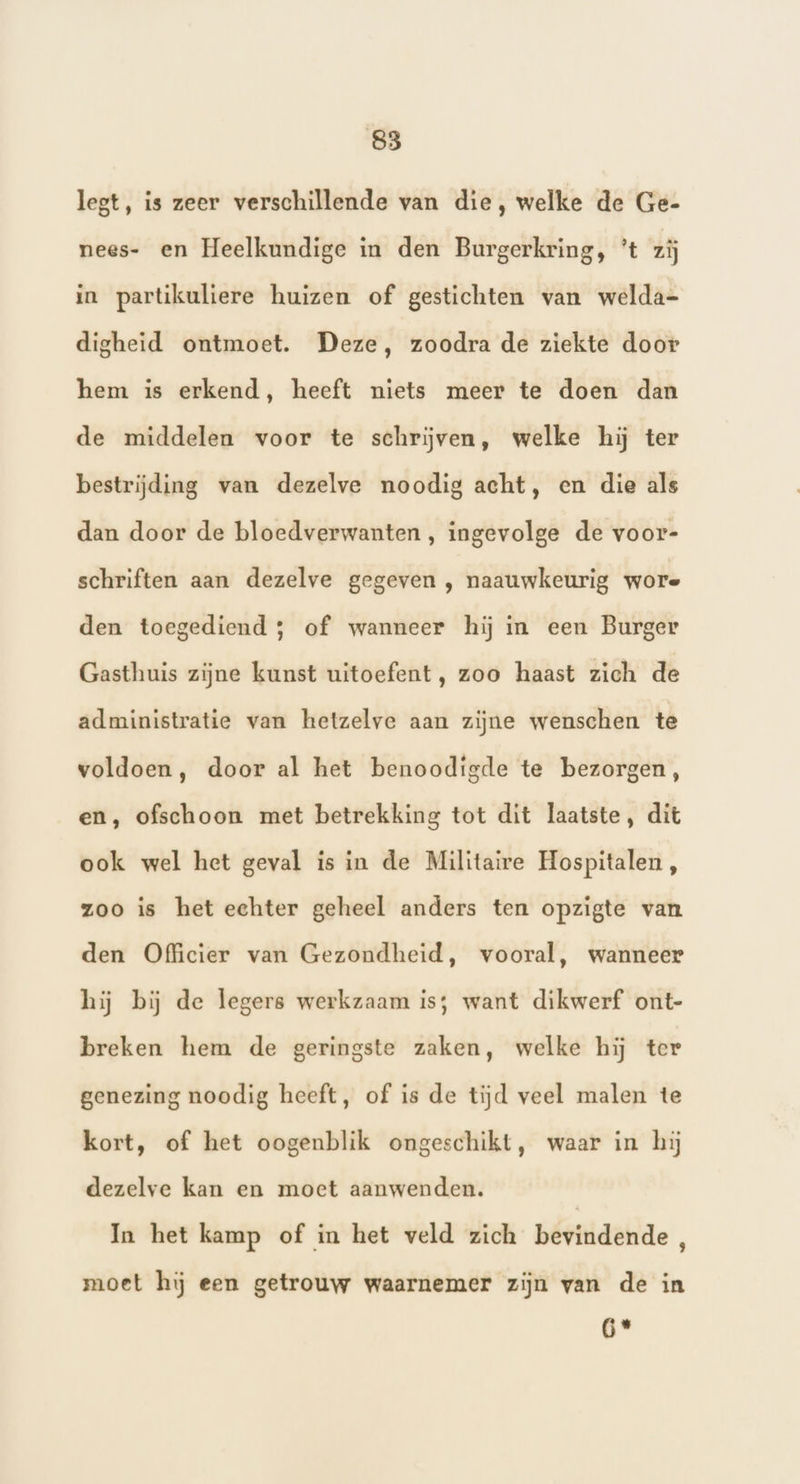 legt, is zeer verschillende van die, welke de Ge- nees- en Heelkundige in den Burgerkring, ’t zij in partikuliere huizen of gestichten van welda- digheid ontmoet. Deze, zoodra de ziekte door hem is erkend, heeft niets meer te doen dan de middelen voor te schrijven, welke hij ter bestrijding van dezelve noodig acht, en die als dan door de bloedverwanten, ingevolge de voor- schriften aan dezelve gegeven , naauwkeurig wore den toegediend 5 of wanneer hij in een Burger Gasthuis zijne kunst uitoefent, zoo haast zich de administratie van hetzelve aan zijne wenschen te voldoen, door al het benoodigde te bezorgen, en, ofschoon met betrekking tot dit laatste, dit ook wel het geval is in de Militaire Hospitalen , zoo is het echter geheel anders ten opzigte van den Officier van Gezondheid, vooral, wanneer hij bij de legers werkzaam is; want dikwerf ont- breken hem de geringste zaken, welke hij ter genezing noodig heeft, of is de tijd veel malen te kort, of het oogenblik ongeschikt, waar in hij dezelve kan en moet aanwenden. In het kamp of in het veld zich bevindende, moet hij een getrouw waarnemer zijn van de in 6*