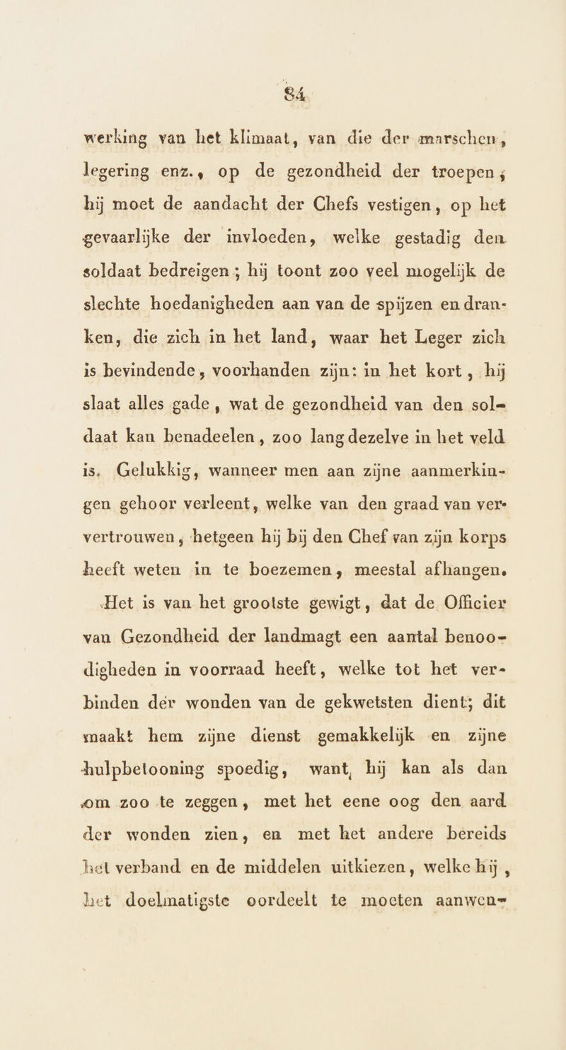 werking van het klimaat, van die der mmarschen, legering enz., op de gezondheid der troepen; hij moet de aandacht der Chefs vestigen, op het gevaarlijke der invloeden, welke gestadig den soldaat bedreigen; hij toont zoo veel mogelijk de slechte hoedanigheden aan van de spijzen en dran- ken, die zich in het land, waar het Leger zich is bevindende, voorhanden zijn: in het kort, hij slaat alles gade , wat de gezondheid van den sol= daat kan benadeelen, zoo lang dezelve in het veld is, Gelukkig, wanneer men aan zijne aanmerkin- gen gehoor verleent, welke van den graad van ver vertrouwen, ‘hetgeen hij bij den Chef van zijn korps heeft weten in te boezemen, meestal afhangen. Het is van het grootste gewigt, dat de Officier van Gezondheid der landmagt een aantal benoo= digheden in voorraad heeft, welke tot het ver- binden der wonden van de gekwetsten dient; dit maakt hem zijne dienst gemakkelijk en zijne hulpbetooning spoedig, want, hij kan als dan om zoo te zeggen, met het eene oog den aard der wonden zien, en met het andere bereids het verband en de middelen uitkiezen, welke hij , het doelmatigste oordeelt te moeten aanwen=