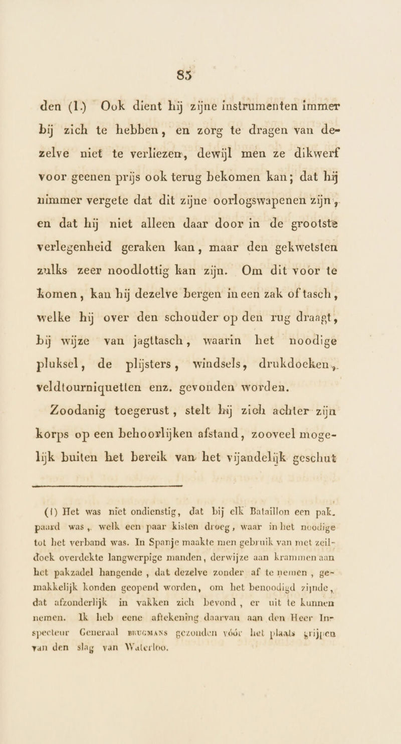 den (1) Ook dient hij zijne instrumenten immer bij zich te hebben, en zorg te dragen van de= zelve niet te verliezer, dewijl men ze dikwerf voor geenen prijs ook terug bekomen kan; dat hi nimmer vergete dat dit zijne oorlogswapenen zijn, en dat hij niet alleen daar door in de grootste verlegenheid geraken kan, maar den gekwetsten zulks zeer noodlottig kan zijn. Om dit voor te komen , kan hij dezelve bergen ineen zak of tasch, welke hij over den schouder op den rug draagt, bij wijze van jagttasch, waarin het noodige pluksel, de pliĳsters, windsels, drukdoeken, veldtourniquetten enz, gevonden worden. Zoodanig toegerust, stelt hij zich achter zijn korps op een behoorlijken afstand, zooveel moge- lijk buiten het bereik van het vijandelijk geschut (1) Het was niet ondienstig, dat bij elk Bataillon een pak. paard was, welk een paar kisten droeg, waar inhet noodige tot het verband was. In Spanje maakte men gebruik van met zeil- doek overdekte langwerpige manden, derwijze aan krammen aan het pakzadel hangende , dat dezelve zonder af te nemen , ge- makkelijk konden geopend worden, om het benoodigd zijnde, dat afzonderlijk in vakken zich bevond, er uit te kunnen nemen. Ik heb eene aftekening daarvan aan den Heer Inr specteur Generaal pruGMANs gezonden vóór het plaals grijpen van den slag van Waterloo.