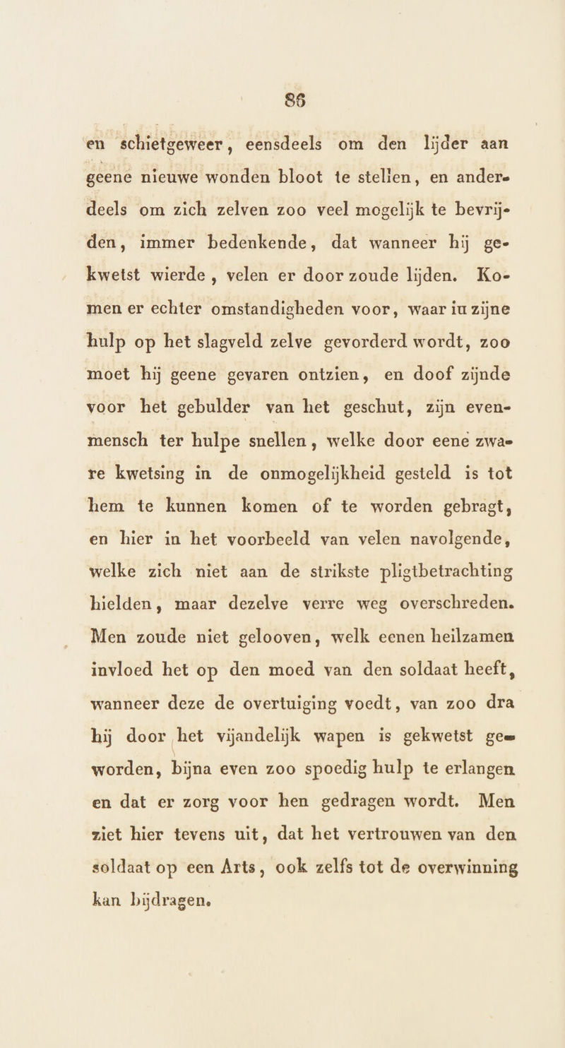 865 en schietgeweer, eensdeels om den lijder aan geene nieuwe wonden bloot te stelien, en andere deels om zich zelven zoo veel mogelijk te bevrije den, immer bedenkende, dat wanneer hij ge- kwetst wierde , velen er door zoude lijden. Ko- men er echter omstandigheden voor, waar iu zijne hulp op het slagveld zelve gevorderd wordt, zoo moet hij geene gevaren ontzien, en doof zijnde voor het gebulder van het geschut, zijn even- mensch ter hulpe snellen, welke door eene zwae re kwetsing in de onmogelijkheid gesteld is tot hem te kunnen komen of te worden gebragt, en hier in het voorbeeld van velen navolgende, welke zich niet aan de strikste pligtbetrachting hielden, maar dezelve verre weg overschreden. Men zoude niet gelooven, welk eenen heilzamen invloed het op den moed van den soldaat heeft, wanneer deze de overtuiging voedt, van zoo dra hij door het vijandelijk wapen is gekwetst ge worden, bijna even zoo spoedig hulp te erlangen en dat er zorg voor hen gedragen wordt. Men ziet hier tevens uit, dat het vertrouwen van den soldaat op een Arts, ook zelfs tot de overwinning kan bijdragen,