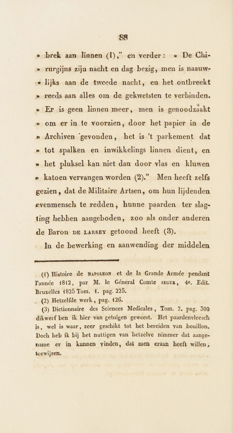 » brek aan linnen (I), en verder: » De Chie »_rurgijns zijn nacht en dag bezig, men is naauw- a lijks aan de tweede nacht, en het ontbreekt » reeds aan alles om de gekwetsten te verbinden. » Er is geen linnen meer, men is genoodzaakt » om er in te voorzien, door het papier in de » Archiven ‘gevonden, het is ’t parkement dat n tot spalken en inwikkelings linnen dient, en » het pluksel kan niet dan door vlas en kluwen » katoen vervangen worden (2).” Men heeft zelfs gezien , dat de Militaire Artsen, om hun lijdenden evenmensch te redden, hunne paarden ter slag- ting hebben aangeboden, zoo als onder anderen de Baron pe LARREY getoond heeft (8). In de bewerking en aanwending der middelen En (4) Histoire de naroneon et de la Grande Armée pendant Yannée 4812, par M. le Géneral Comte srcum, 4e, Edit. Bruxelles 4825 Tom. 4. pag. 225. (2) Hetzelfde werk , pag. 126. (3) Dictionnaire des Sciences Medicales, Tom. 2, pag. 300 dikwerf ben ik hier van getuigen geweest. Het paardenvleesch is, wel is waar, zeer geschikt tot het bereiden van bouillon. Doch heb ik bij het nuttigen van hetzelve nimmer dat aange- name er in kunnen vinden, dat men eraan heeft willen, toewijzen.