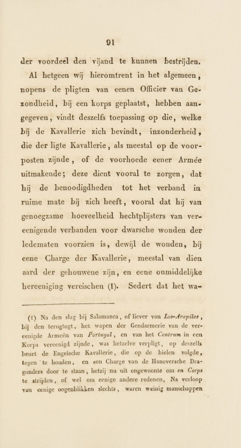 der voordeel den vijand te kunnen bestrijden. Al hetgeen wij hieromtrent in het algemeen, nopens de pligten van eenen Officier van Ge- zondheid, bij een korps geplaatst, hebben aan- gegeven, vindt deszelfs toepassing op die, welke bij de Kavallerie zich bevindt, inzonderheid, die der ligte Kavallerie, als meestal op de voor- posten zijnde, of de voorhoede eener Armée uitmakende; deze dient vooral te zorgen, dat hij de benoodigdheden tot het verband in ruime mate bij zich heeft, vooral dat hij van genoegzame hoeveelheid hechtplijsters van vere eenigende verbanden voor dwarsche wonden der ledematen voorzien is, dewijl de wonden, bij eene Charge der Kavallerie, meestal van dien aard der gehouwene zijn, en eene onmiddelijke hereeniging vereischen (tl). Sedert dat het wa= Nd (1) Na den slag bij Salamanca, of liever van Los-Arapiles , bij den terugtogt, het wapen der Gendarmerie van de vere eenigde Armeën van Portugal, en van het Centrum in een Korps vereenigd zijnde, was hetzelve verpligt, op deszelfs beurt de Engelsche Kavallerie, die op de hielen volgde, tegen ‘te houden, en een Charge van de Hanoversche Dra- gonders door te staan, hetzij nu uit ongewoonte om en Corps te strijden, of wel om eenige andere redenen, Na verloop van eenige oogenblikken slechts, waren weinig manschappen