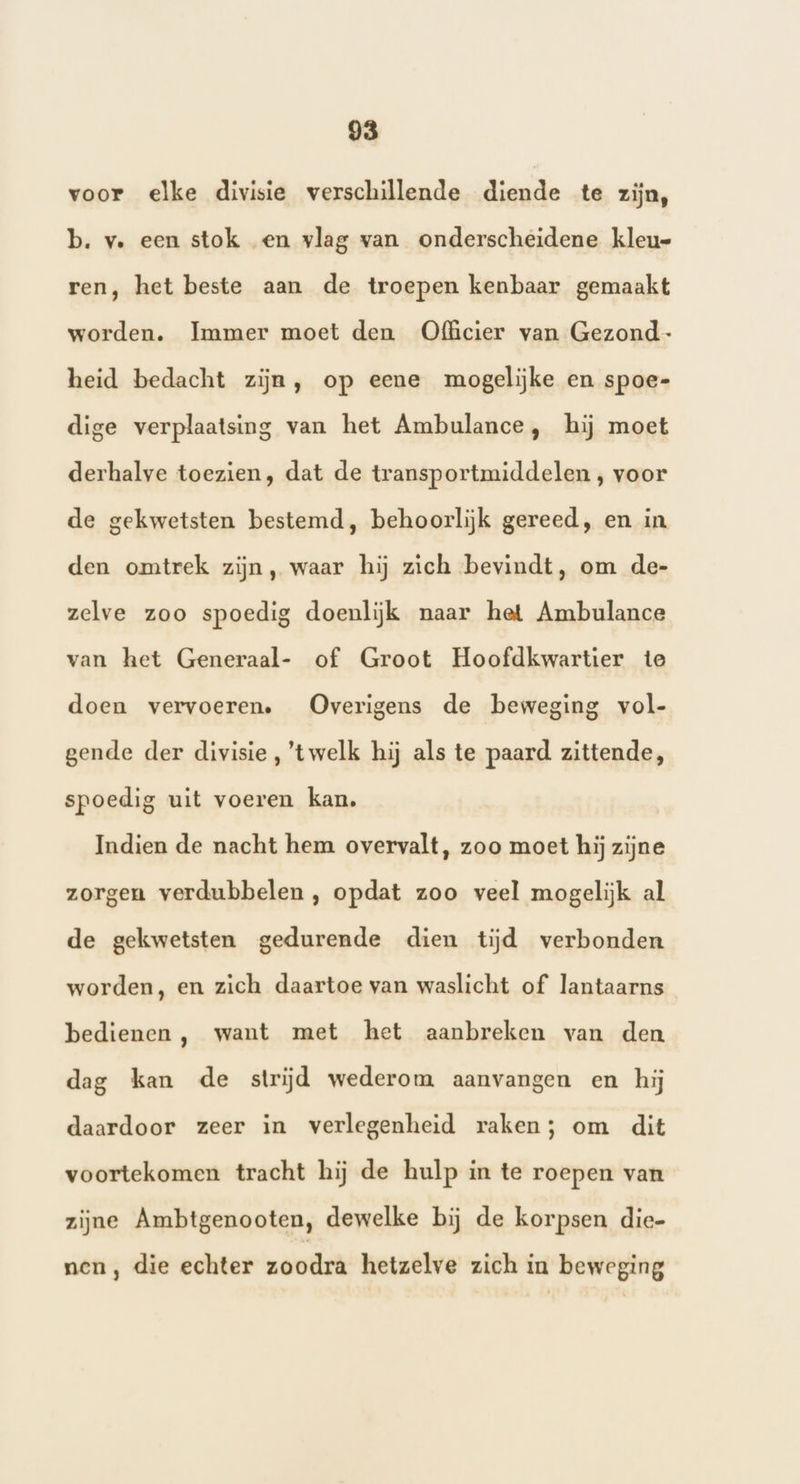 voor elke divisie verschillende diende te zijn, b. v. een stok en vlag van onderscheidene kleu ren, het beste aan de troepen kenbaar gemaakt worden. Immer moet den Officier van Gezond- heid bedacht zijn, op eene mogelijke en spoe- dige verplaatsing van het Ambulance, hij moet derhalve toezien, dat de transportmiddelen , voor de gekwetsten bestemd, behoorlijk gereed, en in den omtrek zijn, waar hij zich bevindt, om de- zelve zoo spoedig doenlijk naar het Ambulance van het Generaal- of Groot Hoofdkwartier te doen vervoeren. Overigens de beweging vol- gende der divisie, twelk hij als te paard zittende, spoedig uit voeren kan. Indien de nacht hem overvalt, zoo moet hij zijne zorgen verdubbelen , opdat zoo veel mogelijk al de gekwetsten gedurende dien tijd verbonden worden, en zich daartoe van waslicht of lantaarns bedienen, want met het aanbreken van den dag kan de strijd wederom aanvangen en hij daardoor zeer in verlegenheid raken; om dit voortekomen tracht hij de hulp in te roepen van zijne Ambtgenooten, dewelke bij de korpsen die- nen, die echter zoodra hetzelve zich in beweging