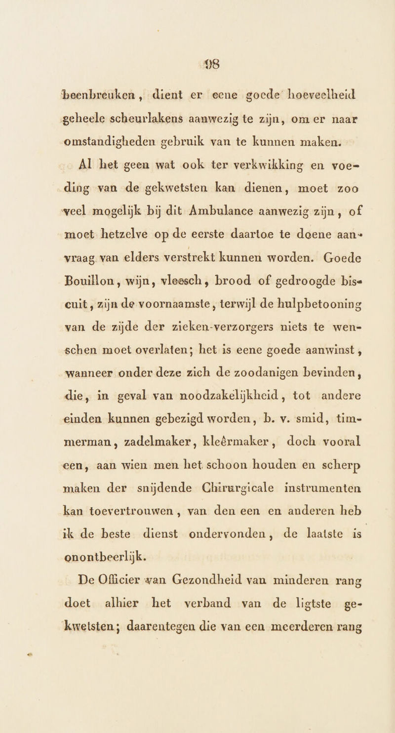 beenbreuken, dient er eene goede hoeveelheid geheele scheurlakens aanwezig te zijn, om er naar omstandigheden gebruik van te kunnen maken. Al het geen wat ook ter verkwikking en voe= ding van de gekwetsten kan dienen, moet zoo weel mogelijk bij dit Ambulance aanwezig zijn, of moet hetzelve op de eerste daartoe te doene aan« vraag van elders verstrekt kunnen worden. Goede Bouillon, wijn, vleesch, brood of gedroogde bise cuit, zijn de voornaamste, terwijl de hulpbetooning van de zijde der zieken-verzorgers niets te wen-= schen moet overlaten; het is eene goede aanwinst , wanneer onder deze zich de zoodanigen bevinden, die, in geval van noodzakelijkheid, tot andere einden kunnen gebezigd worden, b. v. smid, tim- merman , zadelmaker, kleêrmaker, doch vooral een, aan wien men het schoon houden en scherp maken der snijdende Chtirurgicale instrumenten kan toevertrouwen , van den een en anderen heb ik de beste dienst ondervonden, de laatste is onontbeerlijk. De Officier van Gezondheid van minderen rang doet alhier het verband van de ligtste ge- kwetsten; daarentegen die van een meerderen rang