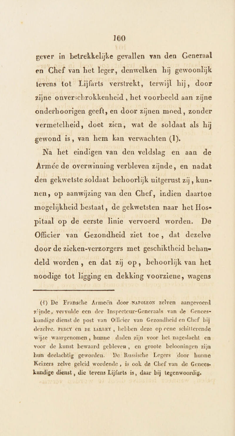160 gever in betrekkelijke gevallen van den Generaal en Chef van het leger, denwelken hij gewoonlijk levens tot Lijfarts verstrekt, terwijl hij, door zijne onverschrokkenheid , het voorbeeld aan zijne onderhoorigen geeft, en door zijnen moed, zonder vermetelheid, doet zien, wat de soldaat als hij gewond is, van hem kan verwachten (I). Na het eindigen van den veldslag en aan de Armée de overwinning verbleven zijnde, en nadat den gekwetste soldaat behoorlijk uitgerust zij, kun- nen, op aanwijzing van den Chef, indien daartoe mogelijkheid bestaat, de gekwetsten naar het Hos= pitaal op de eerste linie vervoerd worden. De Officier van Gezondheid ziet toe, dat dezelve door de zieken-verzorgers met geschiktheid behane deld worden , en dat zij op, behoorlijk van het noodige tot ligging en dekking voorziene, wagens (4) De Fransche Armeën doer NAPorEON zelven aangevoerd zijnde, vervulde een der Inspeeteur-Generaals van de Gences= kundige dienst de post van Oficier van Gezondheid en Chef bij dezelve. Percy en pe IARREY , hebben deze op eene schitterende wijze waargenomen , hunne daden zijn voor het nageslacht en voor de kunst bewaard gebleven, en groote belooningen zijn bun deelachtig geworden. De Russische Legers ‘door hunne Keizers zelve geleid wordende , is ook de Chef van de Gences- kundige dienst, die tevens Lijfarts is, daar bij tegenwoordig,