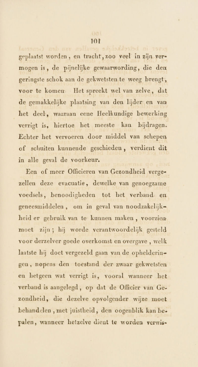 T0t geplaatst worden, en tracht,zoo veel in zijn vere mogen is, de pijnelijke gewaarwording, die den geringste schok aan de gekwetsten te weeg brengt, voor te komen. Het spreekt wel van zelve, dat de gemakkelijke plaatsing van den lijder en van het deel, waaraan eene Heelkundige bewerking verrigt is, hiertoe het meeste kan bijdragen. Echter het vervoeren door middel van schepen of schuiten kunnende geschieden, verdient dit in alle geval de voorkeur. Een of meer Officieren van Gezondheid verge= zellen deze evacuatie, dewelke van genoegzame voedsels, benoodigheden tot het verband. en geneesmiddelen , om in geval van noodzakelijke heid er gebruik van te kunnen maken , voorzien moet zijn} hij worde verantwoordelijk gesteld voor derzelver goede overkomst en overgave , welk laatste hij doet vergezeld gaan van de ophelderin= gen, nopens den toestand der zwaar gekwetsten en hetgeen wat verrigt is, vooral wanneer het verband is aangelegd, op dat de Officier van Ge- zondheid, die dezelve opvolgender wijze moet behandelen , met juistheid, den oogenblik kan bee palen, wanneer hetzelve dient te worden verwis-