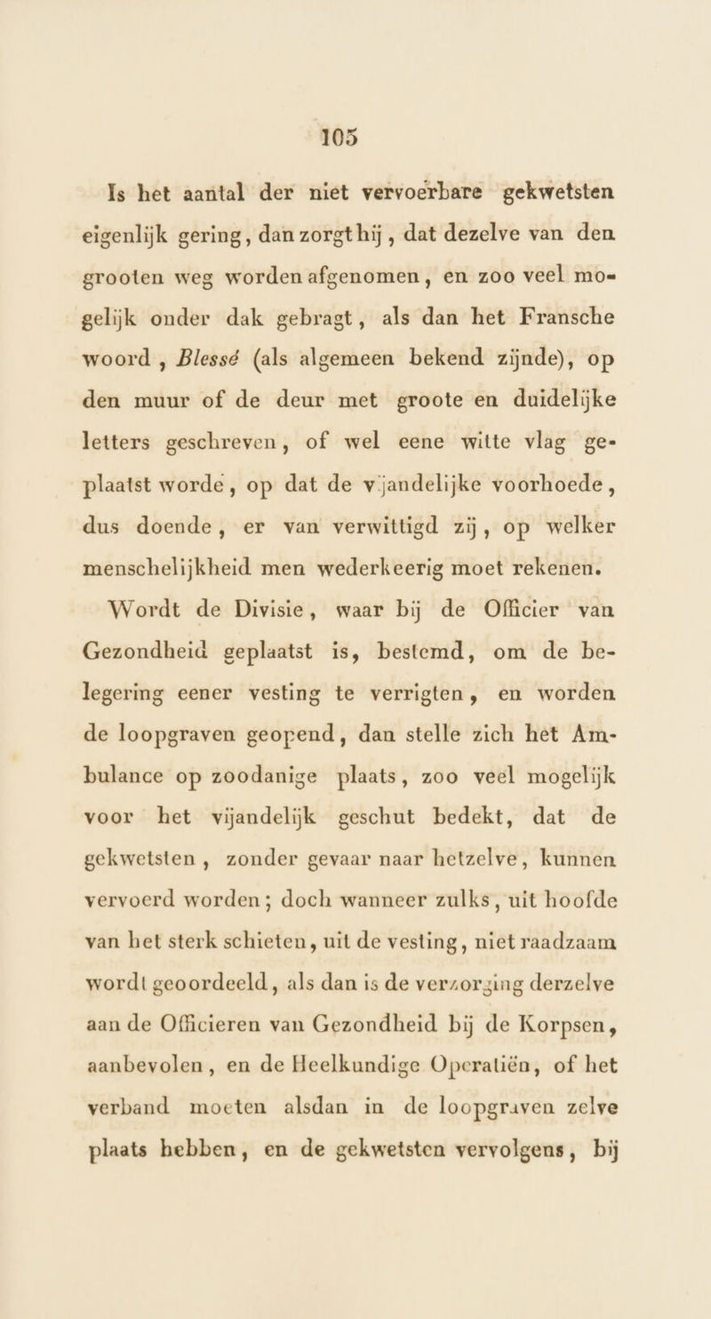 Is het aantal der niet vervoerbare gekwetsten eigenlijk gering, dan zorgt hij , dat dezelve van den. grooten weg worden afgenomen, en zoo veel moe gelijk onder dak gebragt, als dan het Fransche woord , Blessé (als algemeen bekend zijnde), op den muur of de deur met groote en duidelijke letters geschreven, of wel eene witte vlag ge- plaatst worde, op dat de vjandelijke voorhoede, dus doende, er van verwittigd zij, op welker menschelijkheid men wederkeerig moet rekenen. Wordt de Divisie, waar bij de Officier van Gezondheid geplaatst is, bestemd, om de be- legering eener vesting te verrigten, en worden de loopgraven geopend, dan stelle zich het Am- bulance op zoodanige plaats, zoo veel mogelijk voor het vijandelijk geschut bedekt, dat de gekwetsten , zonder gevaar naar hetzelve, kunnen vervoerd worden; doch wanneer zulks, uit hoofde van het sterk schieten, uit de vesting, niet raadzaam wordt geoordeeld, als dan is de verzorging derzelve aan de Officieren van Gezondheid bij de Korpsen, aanbevolen, en de Heelkundige Opcratiën, of het verband moeten alsdan in de loopgraven zelve plaats hebben, en de gekwetsten vervolgens, bij