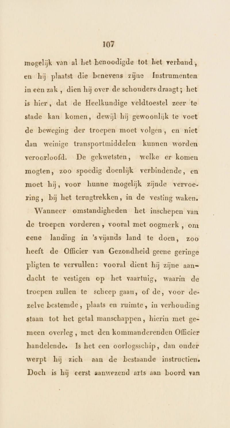 mogelijk van al het benoodigde tot het verband, en hij plaatst die benevens zijne Instrumenten in een zak , dien hij over de schouders draagt; het is hier, dat de Heelkundige veldtoestel zeer te stade kan komen, dewijl hij gewoonlijk te voet de beweging der troepen moet volgen, en niet dan weinige transportmiddelen kunnen worden veroorloofd, De gekwetsten, welke er komen mogten, zoo spoedig doenlijk verbindende, en moet hij, voor hunne mogelijk zijnde vervoe- ring, bij het terugtrekken, in de vesting waken. Wanneer omstandigheden het inschepen van de troepen vorderen, vooral met oogmerk , om eene landing in ’s vijands land te doen, zoo heeft de Officier van Gezondheid geene geringe pligten te vervullen: vooral dient hij zijne aan= dacht te vestigen op het vaartuig, waarin de troepen zullen te scheep gaan, of de, voor de- zelve bestemde, plaats en ruimte, in verhouding staan tot het getal manschappen, hierin met ge- meen overleg , met den kommanderenden Officier handelende. Is het een oorlogsschip, dan onder werpt hij zich aan de bestaande instructiene Doch is hij eerst aanwezend arts aan boord van