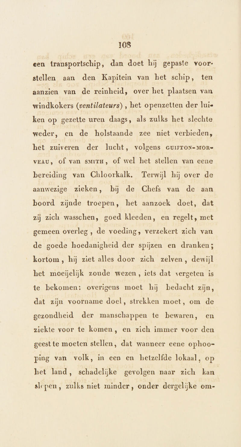een transportschip, dan doet hij gepaste voor: stellen aan den Kapitein van het schip, ten aanzien van de reinheid, over het plaatsen van windkokers (ventilateurs) , het openzetten der luis ken op gezette uren daags, als zulks het slechte weder, en de holstaande zee niet verbieden, het zuiveren der lucht, volgens cuisTon=More VEAU, of van sMirm, of wel het stellen van eene bereiding van Chloorkalk. Terwijl hij over de aanwezige zieken, bij de Chefs van de aan boord zijnde troepen, het aanzoek doet, dat zij zich wasschen, goed kleeden, en regelt, met gemeen overleg , de voeding, verzekert zich van de goede hoedanigheid der spijzen en dranken; kortom, hij ziet alles door zich zelven, dewijl het moeielijk zoude wezen, iets dat vergeten is te bekomen: overigens moet hij bedacht zijn, dat zijn voorname doel, strekken moet, om de gezondheid der manschappen te bewaren, en ziekte voor te komen, en zich immer voor den geest te moeten stellen, dat wanneer eene ophoo- ping van volk, in een en hetzelfde lokaal, op het land, schadelijke gevolgen naar zich kan slepen, zulks niet minder, onder dergelijke om-