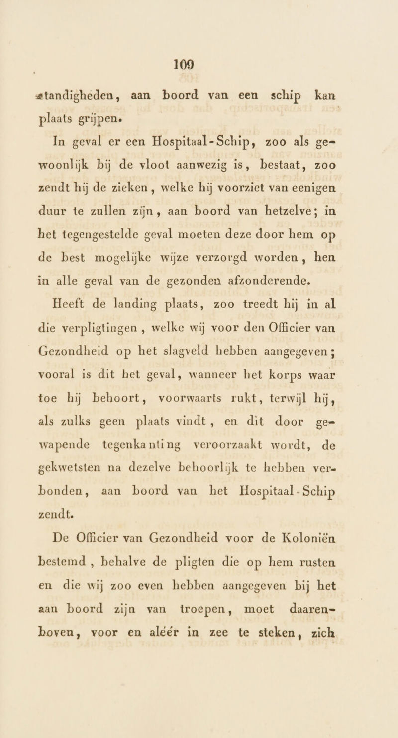 standigheden, aan boord van een schip kan plaats grijpen. | In geval er een Hospitaal- Schip, zoo als ge= woonlijk bij de vloot aanwezig is, bestaat, zoo zendt hij de zieken, welke hij voorziet van eenigen duur te zullen zijn, aan boord van hetzelve; in het tegengestelde geval moeten deze door hem op de best mogelijke wijze verzorgd worden, hen in alle geval van de gezonden afzonderende. Heeft de landing plaats, zoo treedt hij in al die verpligtingen , welke wij voor den Officier van Gezondheid op het slagveld hebben aangegeven ; vooral is dit het geval, wanneer het korps waar toe hij behoort, voorwaarts rukt, terwijl hij, als zulks geen plaats vindt, en dit door ge= wapende tegenkanting veroorzaakt wordt, de gekwetsten na dezelve behoorlijk te hebben ver= bonden, aan boord van het Hospitaal- Schip zendt. De Officier van Gezondheid voor de Koloniën bestemd , behalve de pligten die op hem rusten en die wij zoo even hebben aangegeven bij het aan boord zijn van troepen, moet daaren= boven, voor en aléér in zee te steken, zich
