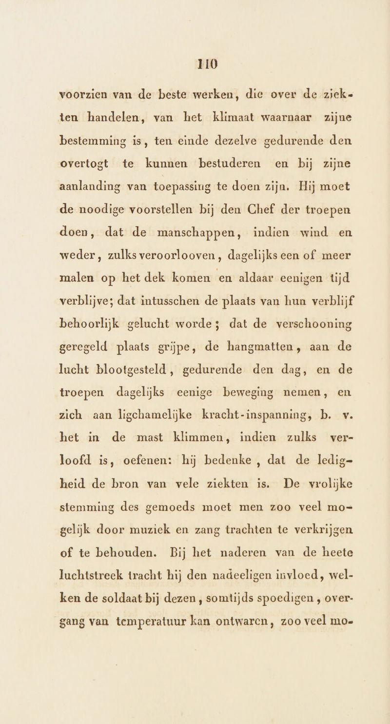 voorzien van de beste werken, die over de ziek« ten handelen, van het klimaat waarnaar zijne bestemming is, ten einde dezelve gedurende den overtogt te kunnen bestuderen en bij zijne aanlanding van toepassing te doen zijn. Hij moet de noodige voorstellen bij den Chef der troepen doen, dat de manschappen, indien wind en weder, zulks veroorlooven, dagelijks een of meer malen op het dek komen en aldaar eenigen tijd verblijve; dat intusschen de plaats van hun verblijf behoorlijk gelucht worde; dat de verschooning geregeld plaats grĳpe, de hangmatten, aan de lucht blootgesteld, gedurende den dag, en de troepen dagelijks eenige beweging nemen, en zich aan ligchamelijke kracht-inspanning, b. v. het in de mast klimmen, indien zulks ver- loofd is, oefenen: hij bedenke , dat de ledig=- heid de bron van vele ziekten is. De vrolijke stemming des gemoeds moet men zoo veel mo= gelijk door muziek en zang trachten te verkrijgen of te behouden. Bij het naderen van de heete luchtstreek tracht hij den nadeeligen invloed, wel- ken de soldaat bij dezen , somtijds spoedigen , over- gang van temperatuur kan ontwaren, zoo veel moe
