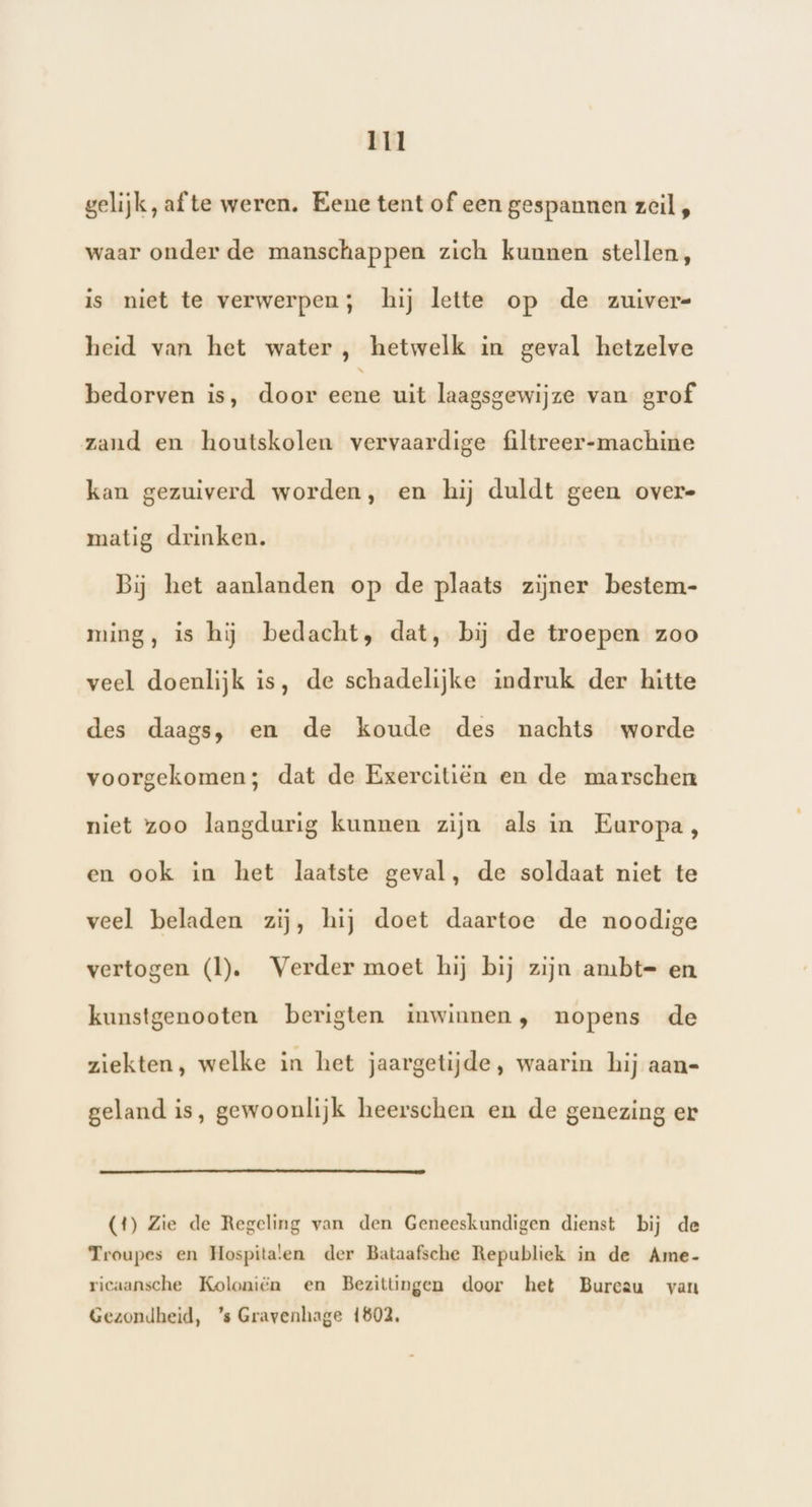 gelijk, afte weren. Eene tent of een gespannen zeil, waar onder de manschappen zich kunnen stellen, is niet te verwerpen; hij lette op de zuivere heid van het water , hetwelk in geval hetzelve bedorven is, door eene uit laagsgewijze van grof zand en houtskolen vervaardige filtreer-machine kan gezuiverd worden, en hij duldt geen overe matig drinken. Bij het aanlanden op de plaats zijner bestem- ming, is hij bedacht, dat, bij de troepen zoo veel doenlijk is, de schadelijke indruk der hitte des daags, en de koude des nachts worde voorgekomen; dat de Egercitiën en de marschen niet zoo langdurig kunnen zijn als in Europa, en ook in het laatste geval, de soldaat niet te veel beladen zij, hij doet daartoe de noodige vertogen (ll). Verder moet hij bij zijn ambt= en kunstgenooten berigten inwinnen, nopens de ziekten, welke in het jaargetijde, waarin hij aan= geland is, gewoonlijk heerschen en de genezing er (4) Zie de Regeling van den Geneeskundigen dienst bij de Troupes en Hospitalen der Bataafsche Republiek in de Ame- ricaansche Koloniën en Bezittingen door het Bureau van Gezondheid, ’s Gravenhage 1602,
