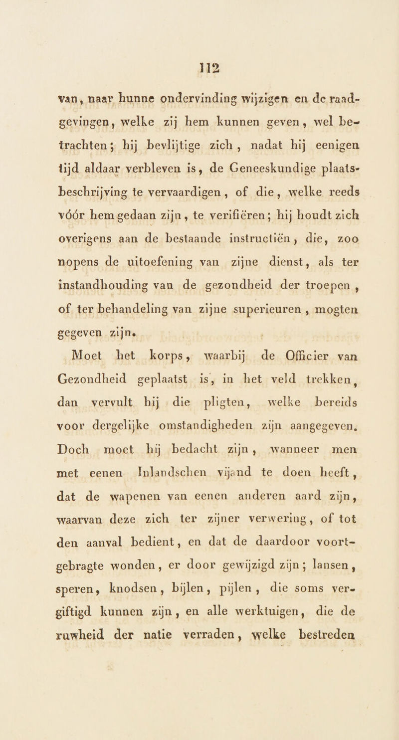 van, naar hunne ondervinding wijzigen en de raad- gevingen, welke zij hem kunnen geven, wel be- trachten; hij bevlijtige zich, nadat hij eenigen lijd aldaar verbleven is, de Geneeskundige plaats- beschrijving te vervaardigen, of die, welke reeds vóór hem gedaan zijn, te verifiëren; hij houdt zich overigens aan de bestaande instructiën, die, zoo nopens de uitoefening van zijne dienst, als ter instandhouding van de gezondheid der troepen , of. ter behandeling van zijne superieuren , mogten gegeven zijne Moet het korps, waarbij de Officier van Gezondheid geplaatst is, in het veld trekken, dan vervult hij die pligten, welke bereids voor dergelijke omstandigheden zijn aangegeven. Doch moet hij bedacht zijn, wanneer men met eenen Imlandschen vijand te doen heeft, dat de wapenen van eenen anderen aard zijn, waarvan deze zich ter zijner verwering, of tot den aanval bedient, en dat de daardoor voort- gebragte wonden, er door gewijzigd zijn ; lansen, speren, knodsen, bijlen, pijlen, die soms vere giftigd kunnen zijn, en alle werktuigen, die de ruwheid der natie verraden, welke bestreden