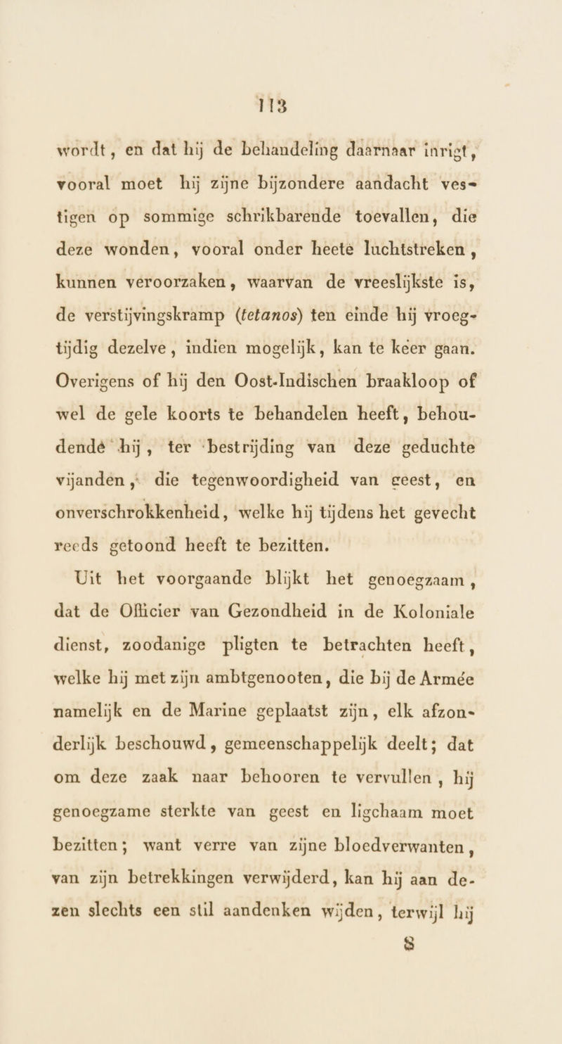 wordt, en dat hij de behandeling daarnaar inrigt, vooral moet hij zijne bijzondere aandacht ves= tigen op sommige schrikbarende toevallen, die deze wonden, vooral onder heete luchtstreken , kunnen veroorzaken, waarvan de vreeslijkste is, de verstijvingskramp (tetanos) ten einde hij vroeg- tijdig dezelve, indien mogelijk, kan te keer gaan. Overigens of hij den Oost-Indischen braakloop of wel de gele koorts te behandelen heeft, behou- dende hij, ter ‘bestrijding van deze geduchte vijanden „… die tegenwoordigheid van geest, en onverschrokkenheid, ‘welke hij tijdens het gevecht reeds getoond heeft te bezitten. Uit het voorgaande blijkt het genoegzaam, dat de Olicier van Gezondheid in de Koloniale dienst, zoodanige pligten te betrachten heeft, welke hij met zijn ambtgenooten, die bij de Armée namelijk en de Marine geplaatst zijn, elk afzon- derlijk beschouwd , gemeenschappeliĳjk deelt; dat om deze zaak naar behooren te vervullen , hij genoegzame sterkte van geest en ligchaam moet bezitten; want verre van zijne bloedverwanten, van zijn betrekkingen verwijderd, kan hij aan de- zen slechts een stil aandenken wijden, terwijl hij 8