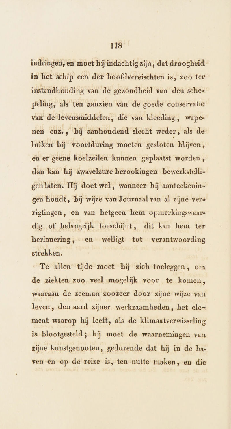 indringen, en moet hij indachtig zijn, dat droogheid in het schip een der hoofdvereischten is, zoo ter instandhouding van de gezondheid van den sche- peling, als ten aanzien van de goede conservatie van de levensmiddelen, die van kleeding, wapee nen enze, bĳ aanhoudend slecht weder, als de- luiken bij voortduring moeten gesloten blijven „ en er geene koelzeilen kunnen geplaatst worden, dan kan hij zwavelzure berookingen bewerkstelli- genlaten. Hij doet wel, wanneer hij aanteekenin- gen houdt, bij wijze van Journaal van al zijne vers rigtingen, en van hetgeen hem opmerkingswaar= dig of belangrijk toeschijnt, dit kan hem ter herinnering, en welligt tot verantwoording strekken. „Te allen tijde moet hij zich toeleggen, om de ziekten zoo veel mogelijk voor te komen, waaraan de zeeman zoozeer door zijne wijze van leven, den aard zijner werkzaamheden, het ele= ment waarop hij leeft, als de klimaatverwisseling is blootgesteld ; hij moet de waarnemingen van zijne kunstgenooten, gedurende dat hij in de ha- ven en op de reize is, ten nutte maken, en die