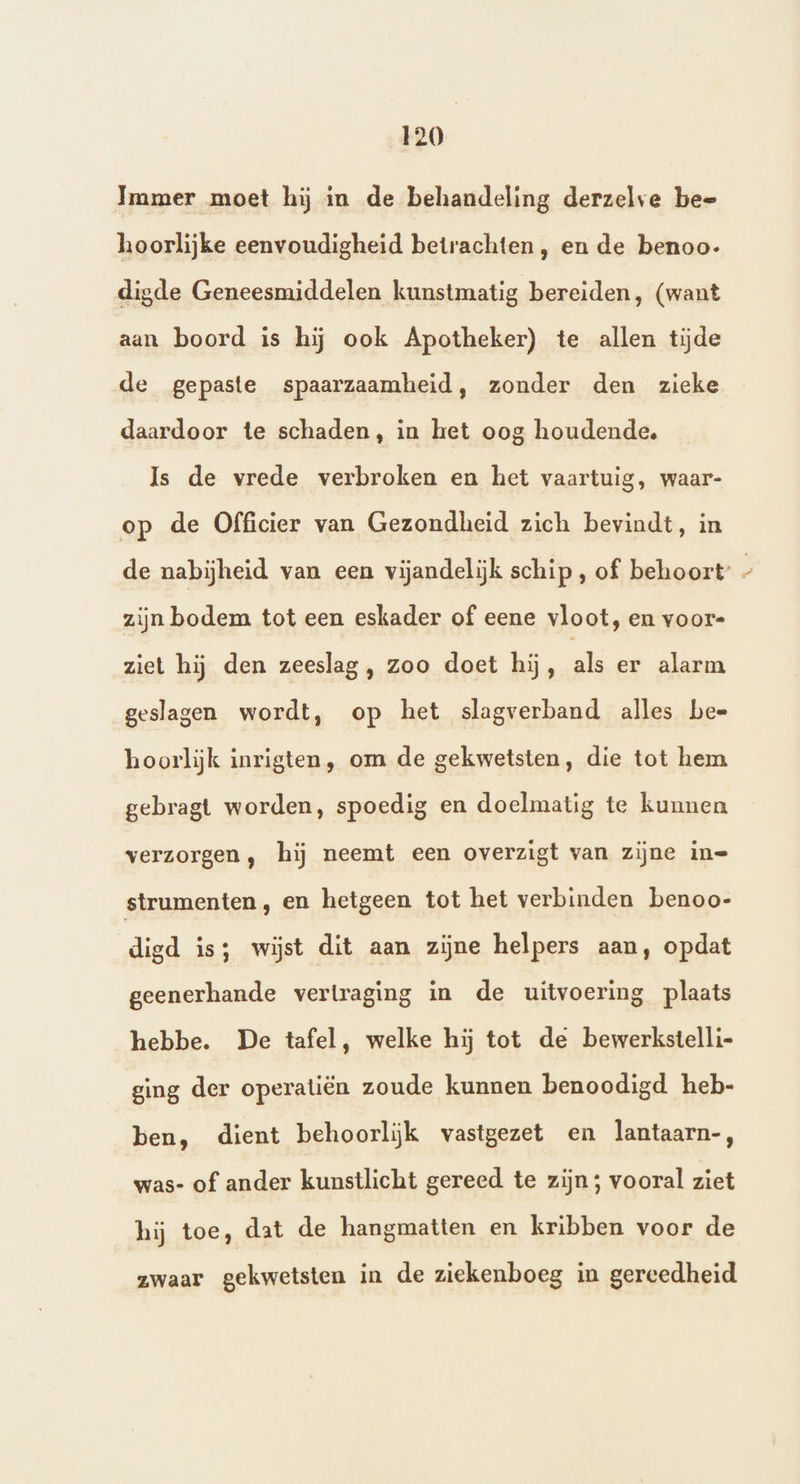 Immer moet hij in de behandeling derzelve bee hoorlijke eenvoudigheid betrachten , en de benoo- digde Geneesmiddelen kunstmatig bereiden, (want aan boord is hij ook Apotheker) te allen tijde de gepaste spaarzaamheid, zonder den zieke daardoor te schaden, in het oog houdende. Is de vrede verbroken en het vaartuig, waar- op de Officier van Gezondheid zich bevindt, in de nabijheid van een vijandelijk schip, of behoort’ - zijn bodem tot een eskader of eene vloot, en voor= ziet hij den zeeslag, zoo doet hij, ad alarm geslagen wordt, op het slagverband alles bee hoorlijk inrigten, om de gekwetsten, die tot hem gebragt worden, spoedig en doelmatig te kunnen verzorgen, hij neemt een overzigt van zijne in= strumenten , en hetgeen tot het verbinden benoo- digd is; wijst dit aan zijne helpers aan, opdat geenerhande vertraging in de uitvoering plaats hebbe. De tafel, welke hij tot de bewerkstelli- ging der operatiën zoude kunnen benoodigd heb- ben, dient behoorliĳk vastgezet en lantaarn-, was- of ander kunstlicht gereed te zijn; vooral ziet hij toe, dat de hangmatten en kribben voor de zwaar gekwetsten in de ziekenboeg in gereedheid