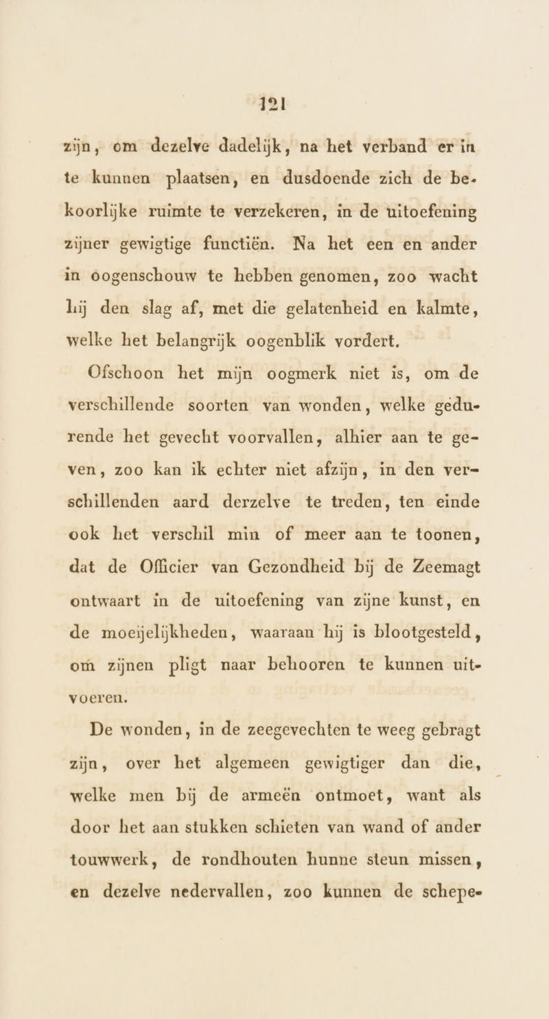 zijn, om dezelve dadelijk, na het verband er in te kunnen plaatsen, en dusdoende zich de be- koorlijke ruimte te verzekeren, in de uitoefening zijner gewigtige functiën. Na het een en ander in oogenschouw te hebben genomen, zoo wacht hij den slag af, met die gelatenheid en kalmte, welke het belangrijk oogenblik vordert. Ofschoon het mijn oogmerk niet is, om de verschillende soorten van wonden, welke gedu- rende het gevecht voorvallen, alhier aan te ge- ven, zoo kan ik echter niet afzijn, in den ver= schillenden aard derzelve te treden, ten einde ook het verschil min of meer aan te toonen, dat de Officier van Gezondheid bij de Zeemasgt ontwaart in de uitoefening van zijne kunst, en de moeijelijkheden, waaraan hij is blootgesteld, om zijnen pligt naar behooren te kunnen uit- voeren. De wonden, in de zeegevechten te weeg gebragt zijn, over het algemeen gewigtiger dan die, welke men bij de armeën ontmoet, want als door het aan stukken schieten van wand of ander touwwerk, de rondhouten hunne steun missen, en dezelve nedervallen, zoo kunnen de schepee