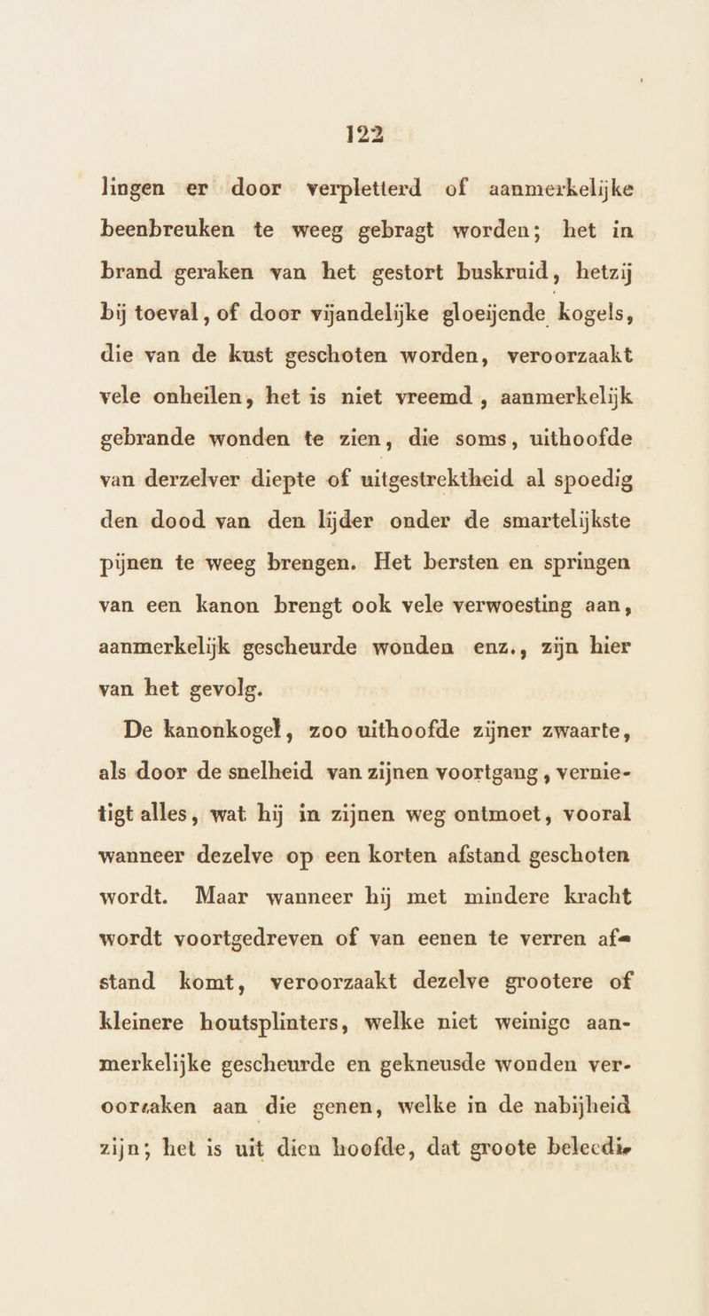 lingen er door verpletterd of aanmerkelijke beenbreuken te weeg gebragt worden; het in brand geraken van het gestort buskruid, hetzij bij toeval, of door vijandelijke gloeijende kogels, die van de kust geschoten worden, veroorzaakt vele onheilen, het is niet vreemd , aanmerkelijk gebrande wonden te zien, die soms, uithoofde van derzelver diepte of uitgestrektheid al spoedig den dood van den lijder onder de smartelijkste pijnen te weeg brengen. Het bersten en springen van een kanon brengt ook vele verwoesting aan, aanmerkelijk gescheurde wonden enz., zijn hier van het gevolg. De kanonkogel , zoo uithoofde zijner zwaarte, als door de snelheid van zijnen voortgang , vernie- tigt alles, wat hij in zijnen weg ontmoet, vooral wanneer dezelve op een korten afstand geschoten wordt. Maar wanneer hij met mindere kracht wordt voortgedreven of van eenen te verren af« stand komt, veroorzaakt dezelve grootere of kleinere houtsplinters, welke niet weinige aan- merkelijke gescheurde en gekneusde wonden ver- oortaken aan die genen, welke in de nabijheid zijn; het is uit dien hoofde, dat groote belecdie