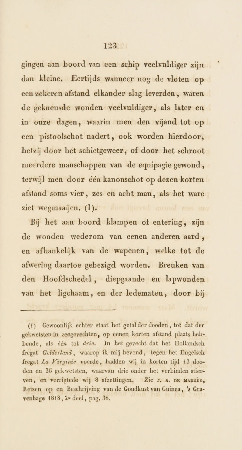 gingen aan boord van een schip veelvuldiger zijn dan kleine, Eertijds wanneer nog de vloten op een zekeren afstand. elkander slag leverden , waren de gekneusde wonden veelvuldiger, als later en in onze dagen, waarin men den vijand tot op een pistoolschot nadert, ook worden hierdoor, hetzij door het schietgeweer, of door het schroot meerdere manschappen van de eqnipagie gewond, terwijl men door één kanonschot op dezen korten afstand soms vier, zes en acht man, als het ware ziet wegmaaijen. (l). Bij het aan boord klampen ot entering, zijn de wonden wederom van eenen anderen aard ;, en afhankelijk van de wapenen, welke tot de afwering daartoe gebezigd worden, Breuken van den Hoofdschedel, diepgaande en lapwonden van het ligchaam, en der ledematen, door bij (4) Gewoonlijk echter staat het getal der dooden , tot dat der gekwetsten in zeegevechten, op eenen korten afstand plaats heb- bende, als ééa tot drie. In het gevecht dat het Hollandsch fregat Gelderland, waarop ik mij bevond, tegen het Engelsch fregat La Virginie voerde, hadden wij in korten tijd 43 doo- den en 36 gekwetsten, waarvan drie onder het verbinden stier- ven, en verrigtede wij 8 afzettingen. Zie J. A. DE MARRÈE, Reizen op en Beschrijving van de Goudkust van Guinea, ’s Gra- venhage 4818, 2e deel, pag, 38.