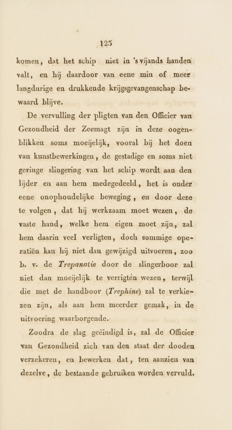 komen, dat het schip niet in ’svijands handen valt, en hij daardoor van eene min of meer langdurige en drukkende krijgsgevangenschap be- waard blijve. De vervulling der pligten van den Officier van Gezondheid der Zeemagt zijn in deze oogen- blikken soms moeielijk, vooral bij het doen van kunstbewerkingen , de gestadige en soms niet geringe slingering van het schip wordt aan den lijder en aan hem medegedeeld, het is onder eene onophoudelijke beweging, en door deze te volgen , dat hij werkzaam moet wezen, de vaste hand, welke hem eigen moet zijn, zal hem daarin veel verligten, doch sommige ope- ratiën kan hij niet dan gewijzigd uitvoeren, zoo b. v. de Trepanatie door de slingerboor zal niet dan moeielijk te verrigten wezen, terwijl die met de handboor (Trephine) zal te verkie= zen zijn, als aan hem meerder gemak, in de uitvoering waarborgende. Zoodra de slag geëindigd is, zal de Officier van Gezondheid zich van den staat der dooden verzekeren, en bewerken dat, ten aanzien van dezelve, de bestaande gebruiken worden vervuld,