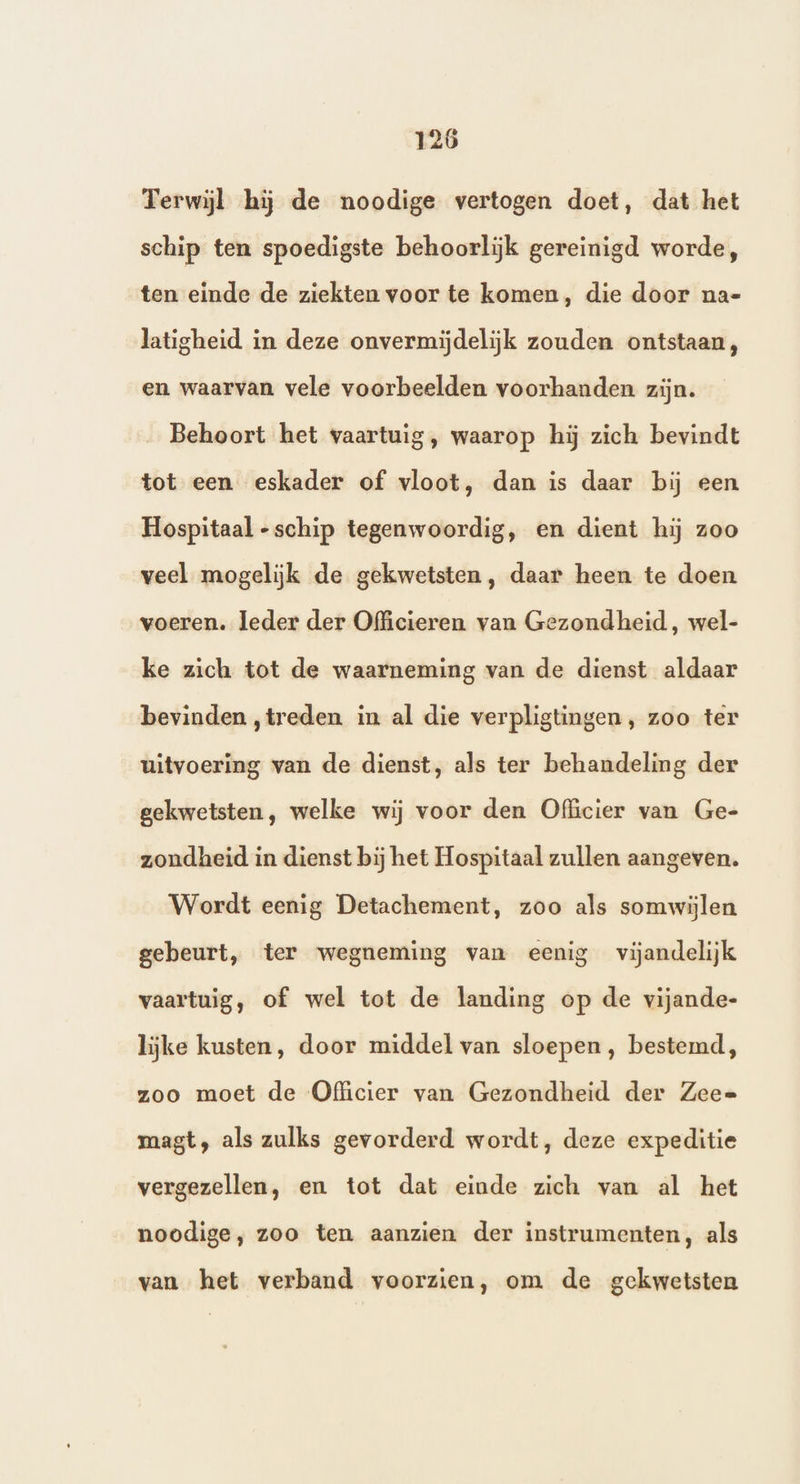 Terwijl hij de noodige vertogen doet, dat het schip ten spoedigste behoorlijk gereinigd worde, ten einde de ziekten voor te komen, die door na- latigheid in deze onvermijdelijk zouden ontstaan, en waarvan vele voorbeelden voorhanden zijn. Behoort het vaartuig, waarop hij zich bevindt tot een eskader of vloot, dan is daar bij een Hospitaal -schip tegenwoordig, en dient hij zoo veel mogelijk de gekwetsten, daar heen te doen voeren. leder der Officieren van Gezondheid, wel- ke zich tot de waarneming van de dienst aldaar bevinden ‚treden in al die verpligtingen, zoo ter uitvoering van de dienst, als ter behandeling der gekwetsten, welke wij voor den Officier van Ge- zondheid in dienst bij het Hospitaal zullen aangeven. Wordt eenig Detachement, zoo als somwijlen gebeurt, ter wegneming van eenig vijandelijk vaartuig, of wel tot de landing op de vijande- lijke kusten, door middel van sloepen, bestemd, zoo moet de Officier van Gezondheid der Zeee magt, als zulks gevorderd wordt, deze expeditie vergezellen, en tot dat einde zich van al het noodige, zoo ten aanzien der instrumenten, als van het verband voorzien, om de gekwetsten