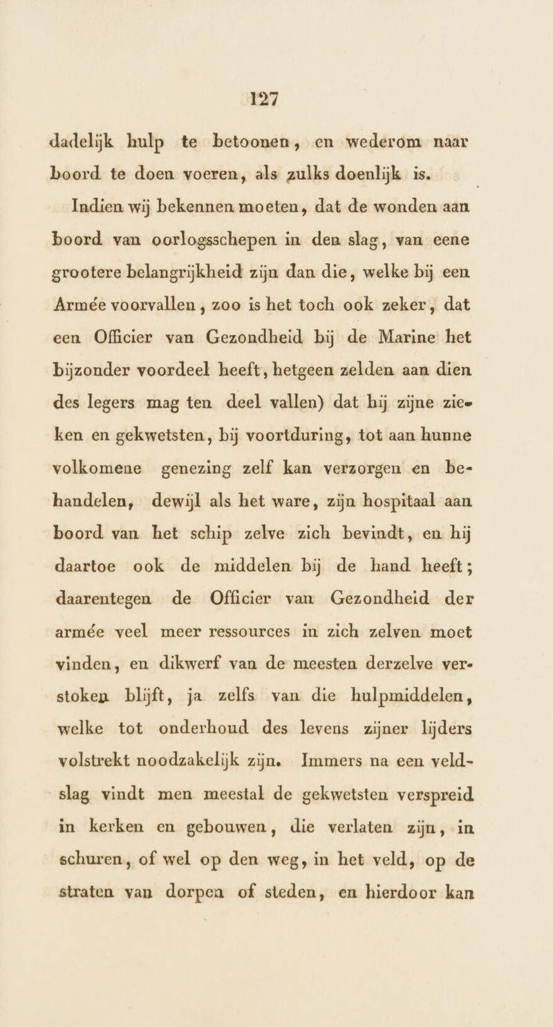 dadelijk hulp te betoonen, en wederom naar boord te doen voeren, als zulks doenlijk is. Indien wij bekennen moeten, dat de wonden aan boord van oorlogsschepen in den slag, van eene grootere belangrijkheid zijn dan die, welke bij een Armée voorvallen , zoo is het toch ook zeker, dat een Ofhcier van Gezondheid bij de Marine het bijzonder voordeel heeft, hetgeen zelden aan dien des legers mag ten deel vallen) dat hij zijne zice ken en gekwetsten, bij voortduring, tot aan hunne volkomene genezing zelf kan verzorgen en be- handelen, dewijl als het ware, zijn hospitaal aan boord van het schip zelve zich bevindt, en hij daartoe ook de middelen bij de hand heeft; daarentegen de Officier van Gezondheid der armée veel meer ressources in zich zelven moet vinden, en dikwerf van de meesten derzelve ver- stoken blijft, ja zelfs van die hulpmiddelen, welke tot onderhoud des levens zijner lijders volstrekt noodzakelijk zijn. Immers na een veld- slag vindt men meestal de gekwetsten verspreid in kerken en gebouwen, die verlaten zijn, in schuren, of wel op den weg, in het veld, op de straten van dorpca of steden, en hierdoor kan
