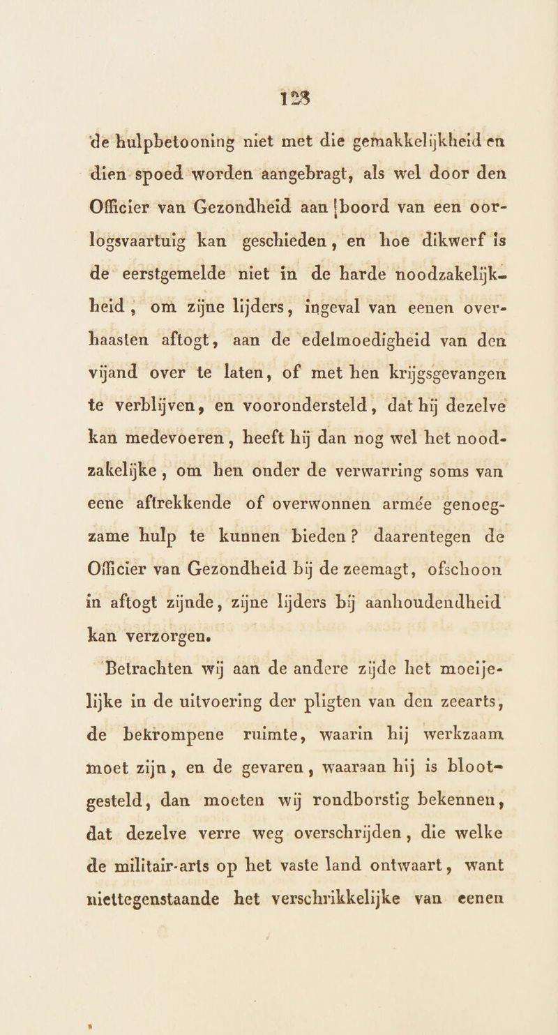 23 de hulpbetooning niet met die gemakkelijkheid en dien spoed worden aangebragt, als wel door den Officier van Gezondheid aan {boord van een oor- logsvaartuig kan geschieden , en hoe dikwerf is de eerstgemelde niet in de harde noodzakelijk heid, om zijne lijders, ingeval van eenen over- haasten aftogt, aan de edelmoedigheid van den vijand over te laten, of met hen krijgsgevangen te verblijven, en voorondersteld, dat hij dezelve kan medevoeren , heeft hij dan nog wel het nood- zakelijke, om hen onder de verwarring soms van eene aftrekkende of overwonnen armée genoeg- zame hulp te kunnen bieden? daarentegen de Officier van Gezondheid bij de zeemagt, ofschoon in aftogt zijnde, zijne lijders bij aanhoudendheid kan verzorgen. ‘Betrachten wij aan de andere zijde het moeije- lijke in de uitvoering der pligten van den zeearts, de bekrompene ruimte, waarin hij werkzaam. moet zijn, en de gevaren, waaraan hij is bloot= gesteld, dan moeten wij rondborstig bekennen, dat dezelve verre weg overschrijden, die welke de militair-arts op het vaste land ontwaart, want niettegenstaande het verschrikkelijke van eenen