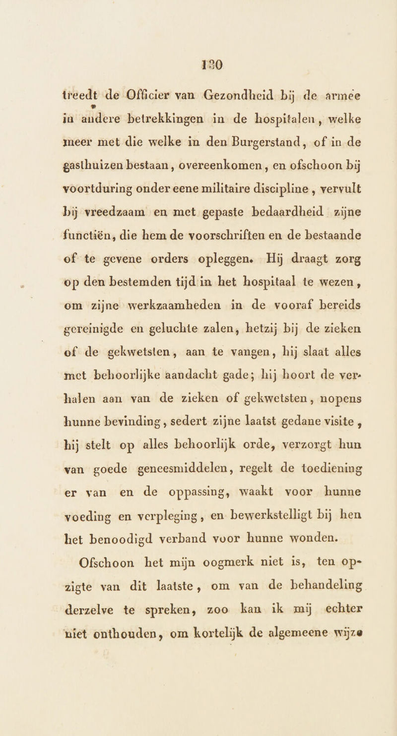 treedt de Officier van Gezondheid bij de armee in ilidere betrekkingen in de hospitalen, welke meer met die welke in den Burgerstand, of in de gasthuizen bestaan, overeenkomen , en ofschoon bij voortduring onder eene militaire discipline , vervult bij vreedzaam en met gepaste bedaardheid zijne functiën, die hem de voorschriften en de bestaande of te gevene orders opleggen. Hij draagt zorg op den bestemden tijd in het hospitaal te wezen, om zijne werkzaamheden in de vooraf bereids gereinigde en geluchte zalen, hetzij bij de zieken of de gekwetsten, aan te vangen, hij slaat alles met behoorlijke aandacht gade; hij hoort de ver- halen aan van de zieken of gekwetsten, nopens hunne bevinding, sedert zijne laatst gedane visite , hij stelt op alles behoorlijk orde, verzorgt hun van goede geneesmiddelen, regelt de toediening er van en de oppassing, waakt voor hunne voeding en verpleging, en bewerkstelligt bij hen het benoodigd verband voor hunne wonden. Ofschoon het mijn oogmerk niet is, ten op= zigte van dit laatste, om van de behandeling derzelve te spreken, zoo kan ik mij echter uiet onthouden, om kortelijk de algemeene wijze