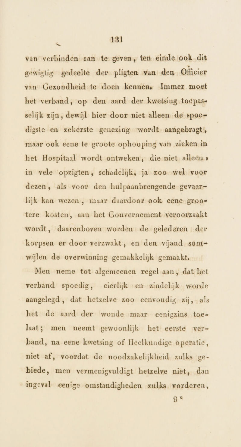 &amp; van verbinden san te geven, ten einde ook dit gewigtig gedeelte der pligten van den Officier van Gezondheid te doen kennen. Immer moet het verband, op den aard der kwetsing toepas= selijk zijn, dewijl hier door niet alleen de spoe- digste en zekerste genezing wordt aangebragt, maar ook eene te groote ophooping van zieken in het Hospitaal wordt ontweken, die niet alleen » in vele opzigten, schadelijk, ja zoo wel voor dezen, als voor den hulpaanbrengende gevaar= lijk kan wezen , maar daardoor ook eene groos tere kosten, aan het Gouvernement veroorzaakt wordt, daarenboven worden de gelederen der korpsen er door verzwakt, en den vijand som= wijlen de overwinning gemakkelijk gemaakt. Men neme tot algemeenen regel aan, dat het verband spoedig, cierliĳk en zindelijk worde aangelegd , dat hetzelve zoo eenvoudig zij, als het de aard der wonde maar eenigzins toe- laat; men neemt gewoonlijk het eerste ver- band, na eene kwetsing of Heelkundige operatie, niet af, voordat de noodzakelijkheid zulks ge- biede, men vermenigvuldigt hetzelve niet, dan ingeval eenige omstandigheden zulks vorderen, g«