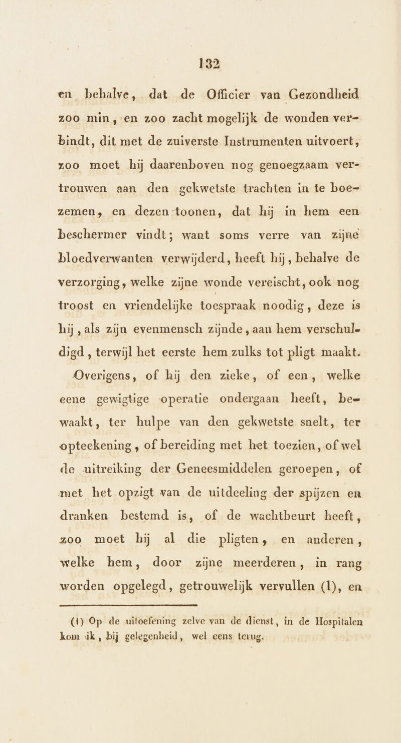 en_ behalve, dat de Officier van Gezondheid zoo min, en zoo zacht mogelijk de wonden ver- bindt, dit met de zuiverste Instrumenten uitvoert, zoo moet hij daarenboven nog genoegzaam ver- trouwen aan den gekwetste trachten in te boe- zemen, en dezen toonen, dat hij in hem een beschermer vindt; want soms verre van zijne bloedverwanten verwijderd, heeft hij, behalve de verzorging, welke zijne wonde vereischt, ook nog troost en vriendelijke toespraak noodig , deze is hij ‚als zijn evenmensch zijnde , aan hem verschule digd , terwijl het eerste hem zulks tot pligt maakt. Overigens, of hij den zieke, of een, welke eene gewigtige operatie ondergaan heeft, bee waakt, ter hulpe van den gekwetste snelt, ter opteekening , of bereiding met het toezien, of wel de uitreiking der Geneesmiddelen geroepen, of met het opzigt van de uitdeeling der spijzen en dranken bestemd is, of de wachtbeurt heeft, zoo moet hij al die pligten, en anderen, welke hem, door zijne meerderen, in rang worden opgelegd, getrouwelijk vervullen (1), en (1) Op de uitoefening zelve van de dienst, in de Hospitalen kom ik, bij gelegenheid, wel eens terug.