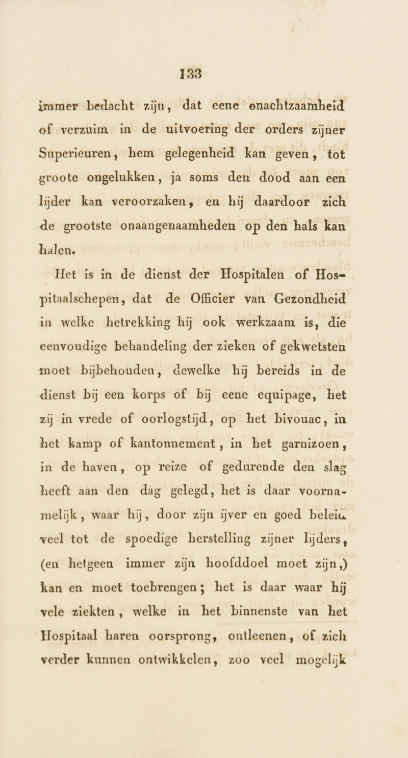 immer bedacht zijn, dat eene onachtzaamheid of verzuim in de uitvoering der orders zijner Superieuren, hem gelegenheid kan geven, tot groote ongelukken, ja soms den dood aan een lijder kan veroorzaken, en hij daardoor zich de grootste onaangenaamheden op den hals kan halen. Het is in de dienst der Hospitalen of Hos= pitaalschepen, dat de Officier van Gezondheid in welke hetrekking hij ook werkzaam is, die eenvoudige behandeling der zieken of gekwetsten moet bijbehouden, dewelke hij bereids in de dienst bij een korps of bij eene equipage, het zij in vrede of oorlogstijd, op het bivouac, in het kamp of kantonnement, in het garnizoen, in de haven, op reize of gedurende den slag heeft aan den dag gelegd, het is daar voorna- melijk , waar hij, door zijn ijver en goed beleia veel tot de spoedige herstelling zijner lijders, (en hetgeen immer zijn hoofddoel moet zijn) kan en moet toebrengen; het is daar waar hij vele ziekten, welke in het binnenste van het Hospitaal haren oorsprong, ontleenen, of zich verder kunnen ontwikkelen, zoo veel mogelijk